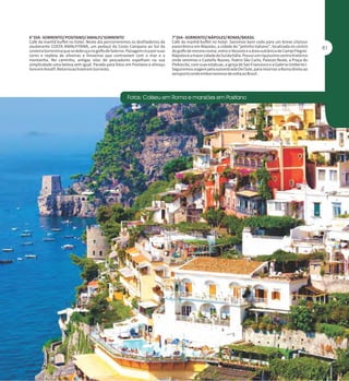 6° DIA - SORRENTO/ POSITANO/ AMALFI/ SORRENTO
Café da manhã buffet no hotel. Neste dia percorreremos os desfiladeiros da
exuberante COSTA AMALFITANA, um pedaço da Costa Campana ao Sul da
costeira Sorrentina que se debruça no golfo de Salerno. Paisagem rica por suas
cores e repleta de oliveiras e limoeiros que contrastam com o mar e a
montanha. No caminho, antigas vilas de pescadores espelham na sua
simplicidade uma beleza sem igual. Parada para fotos em Positano e almoço
livre em Amalfi. Retorno ao hotel em Sorrento.

7° DIA - SORRENTO/ NÁPOLES/ ROMA/BRASIL
Café da manhã buffet no hotel. Sairemos bem cedo para um breve citytour
panorâmico em Nápoles, a cidade do "jeitinho italiano", localizada no centro
do golfo de mesmo nome, entre o Vesúvio e a área vulcânica de Campi Flegrei.
Nápoles é a maior cidade do Sul da Itália. Possui um riquíssimo centro histórico
onde veremos o Castello Nuovo, Teatro São Carlo, Palazzo Reale, a Praça do
Plebiscito, com suas estátuas, a igreja de San Francesco e a Galeria Umberto I.
Seguiremos viagem pela autoestrada Del Sole, para retornar a Roma direto ao
aeroporto onde embarraremos de volta ao Brasil.

 