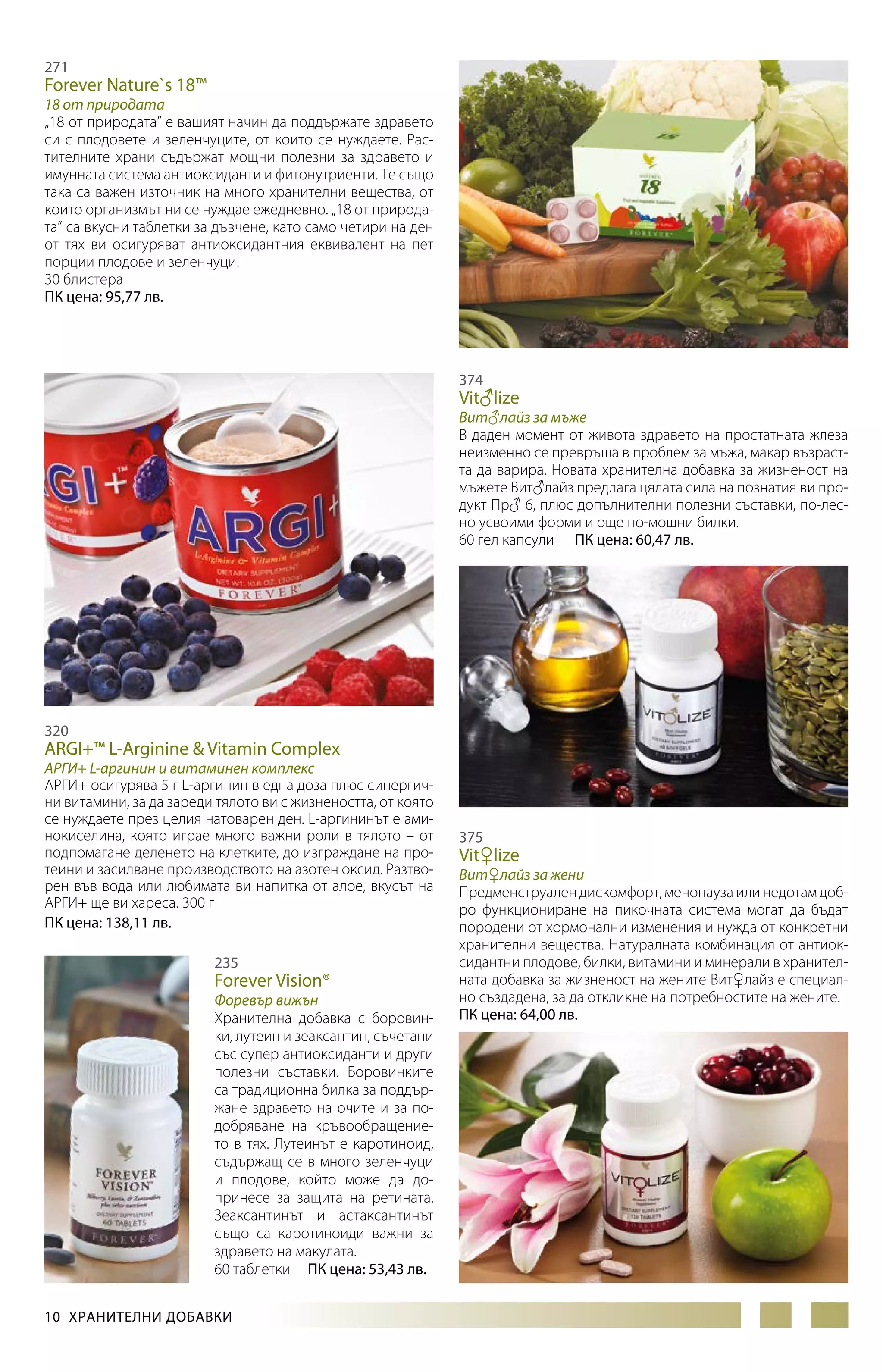 271

Forever Nature`s 18™

18 от природата
„18 от природата” е вашият начин да поддържате здравето
си с плодовете и зеленчуците, от които се нуждаете. Растителните храни съдържат мощни полезни за здравето и
имунната система антиоксиданти и фитонутриенти. Те също
така са важен източник на много хранителни вещества, от
които организмът ни се нуждае ежедневно. „18 от природата” са вкусни таблетки за дъвчене, като само четири на ден
от тях ви осигуряват антиоксидантния еквивалент на пет
порции плодове и зеленчуци.
30 блистера
ПК цена: 95,77 лв.

374

Vit♂lize

Вит♂лайз за мъжe
В даден момент от живота здравето на простатната жлеза
неизменно се превръща в проблем за мъжа, макар възраст­
та да варира. Новата хранителна добавка за жизненост на
мъжете Вит♂лайз предлага цялата сила на познатия ви продукт Пр♂ 6, плюс допълнителни полезни съставки, по-лесно усвоими форми и още по-мощни билки.
60 гел капсули ПК цена: 60,47 лв.

320

ARGI+™ L-Arginine & Vitamin Complex

АРГИ+ L-аргинин и витаминен комплекс
АРГИ+ осигурява 5 г L-аргинин в една доза плюс синергични витамини, за да зареди тялото ви с жизнеността, от която
се нуждаете през целия натоварен ден. L-аргининът е аминокиселина, която играе много важни роли в тялото – от
подпомагане деленето на клетките, до изграждане на протеини и засилване производството на азотен оксид. Разтворен във вода или любимата ви напитка от алое, вкусът на
АРГИ+ ще ви хареса. 300 г
ПК цена: 138,11 лв.
235

Forever Vision®

Форевър вижън
Хранителна добавка с боровинки, лутеин и зеаксантин, съчетани
със супер антиоксиданти и други
полезни съставки. Боровинките
са традиционна билка за поддържане здравето на очите и за подобряване на кръвообращението в тях. Лутеинът е каротиноид,
съдържащ се в много зеленчуци
и плодове, който може да допринесе за защита на ретината.
Зеаксантинът и астаксантинът
съ­ о са каротиноиди важни за
щ
здравето на макулата.
60 таблетки ПК цена: 53,43 лв.
10  ХРАНИТЕЛНИ ДОБАВКИ

375

Vit♀lize

Вит♀лайз за жени
Предменструален дискомфорт, менопауза или недотам доб­ро функциониране на пикочната система могат да бъдат
породени от хормонални изменения и нужда от конкретни
хранителни вещества. Натуралната комбинация от антиоксидантни плодове, билки, витамини и минерали в хранителната добавка за жизненост на жените Вит♀лайз е специално създадена, за да откликне на потребностите на жените.
ПК цена: 64,00 лв.

 