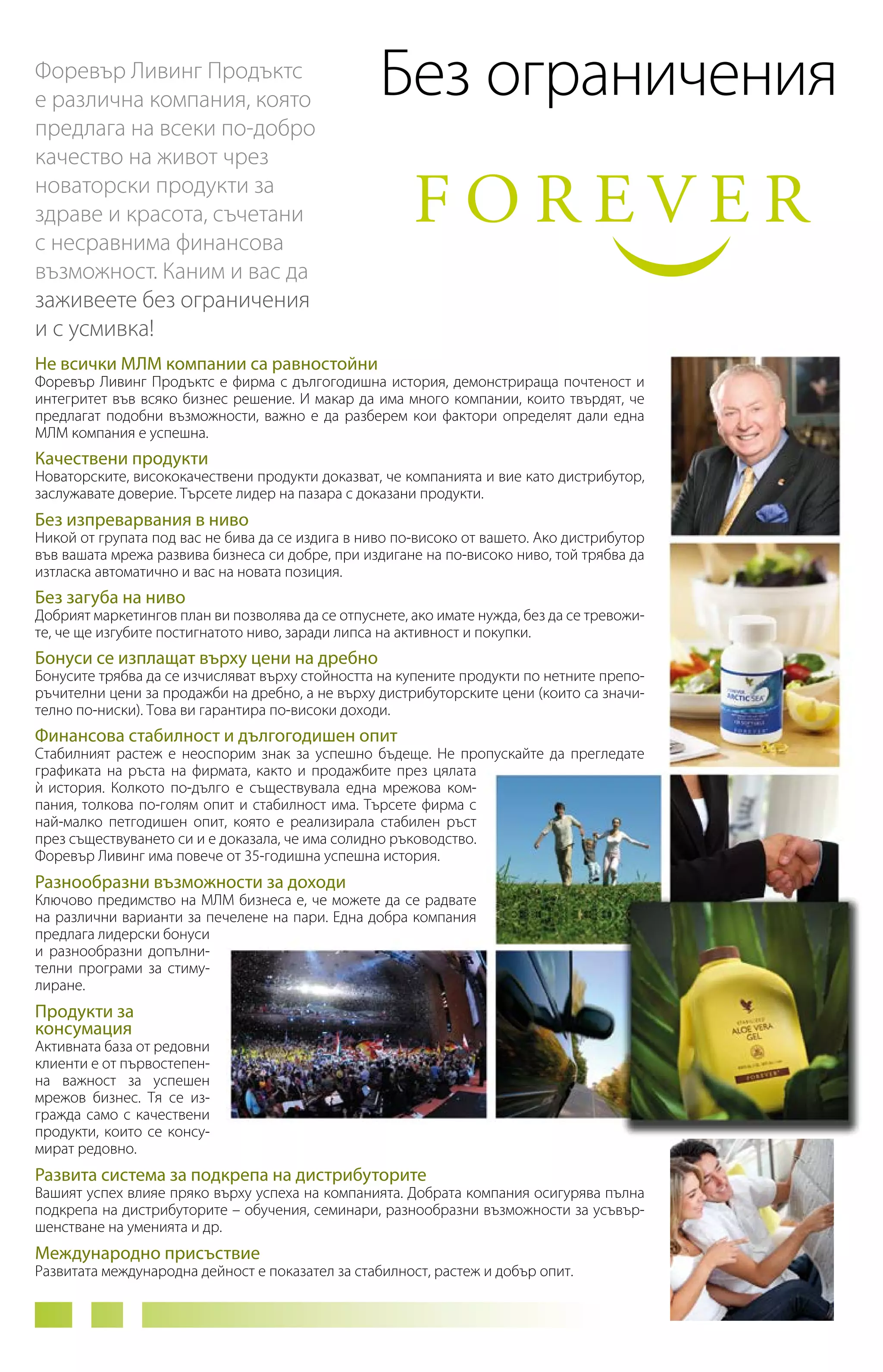 Форевър Ливинг Продъктс
е различна компания, която
предлага на всеки по-добро
качество на живот чрез
новаторски продукти за
здраве и красота, съчетани
с несравнима финансова
възможност. Каним и вас да
заживеете без ограничения
и с усмивка!

Без ограничения

Не всички МЛМ компании са равностойни

Форевър Ливинг Продъктс е фирма с дългогодишна история, демонстрираща почтеност и
интегритет във всяко бизнес решение. И макар да има много компании, които твърдят, че
предлагат подобни възможности, важно е да разберем кои фактори определят дали една
МЛМ компания е успешна.

Качествени продукти

Новаторските, висококачествени продукти доказват, че компанията и вие като дистрибутор,
заслужавате доверие. Търсете лидер на пазара с доказани продукти.

Без изпреварвания в ниво

Никой от групата под вас не бива да се издига в ниво по-високо от вашето. Ако дистрибутор
във вашата мрежа развива бизнеса си добре, при издигане на по-високо ниво, той трябва да
изтласка автоматично и вас на новата позиция.

Без загуба на ниво

Добрият маркетингов план ви позволява да се отпуснете, ако имате нужда, без да се тревожите, че ще изгубите постигнатото ниво, заради липса на активност и покупки.

Бонуси се изплащат върху цени на дребно

Бонусите трябва да се изчисляват върху стойността на купените продукти по нетните препоръчителни цени за продажби на дребно, а не върху дистрибуторските цени (които са значително по-ниски). Това ви гарантира по-високи доходи.

Финансова стабилност и дългогодишен опит

Стабилният растеж е неоспорим знак за успешно бъдеще. Не пропускайте да прегледате
графиката на ръста на фирмата, както и продажбите през цялата
и история. Колкото по-дълго е съществувала една мрежова ком`
пания, толкова по-голям опит и стабилност има. Търсете фирма с
най-малко петгодишен опит, която е реализирала стабилен ръст
през съществуването си и е доказала, че има солидно ръководство.
Форевър Ливинг има повече от 35-годишна успешна история.

Разнообразни възможности за доходи

Ключово предимство на МЛМ бизнеса е, че можете да се радвате
на различни варианти за печелене на пари. Една добра компания
предлага лидерски бонуси
и разнообразни допълнителни програми за стимулиране.

Продукти за
консумация

Активната база от редовни
клиенти е от първостепен­
на важност за успешен
мре­ ов бизнес. Тя се изж
гражда само с качествени
продукти, които се консумират редовно.

Развита система за подкрепа на дистрибуторите

Вашият успех влияе пряко върху успеха на компанията. Добрата компания осигурява пълна
подкрепа на дистрибуторите – обучения, семинари, разнообразни възможности за усъвършенстване на уменията и др.

Международно присъствие

Развитата международна дейност е показател за стабилност, растеж и добър опит.

 