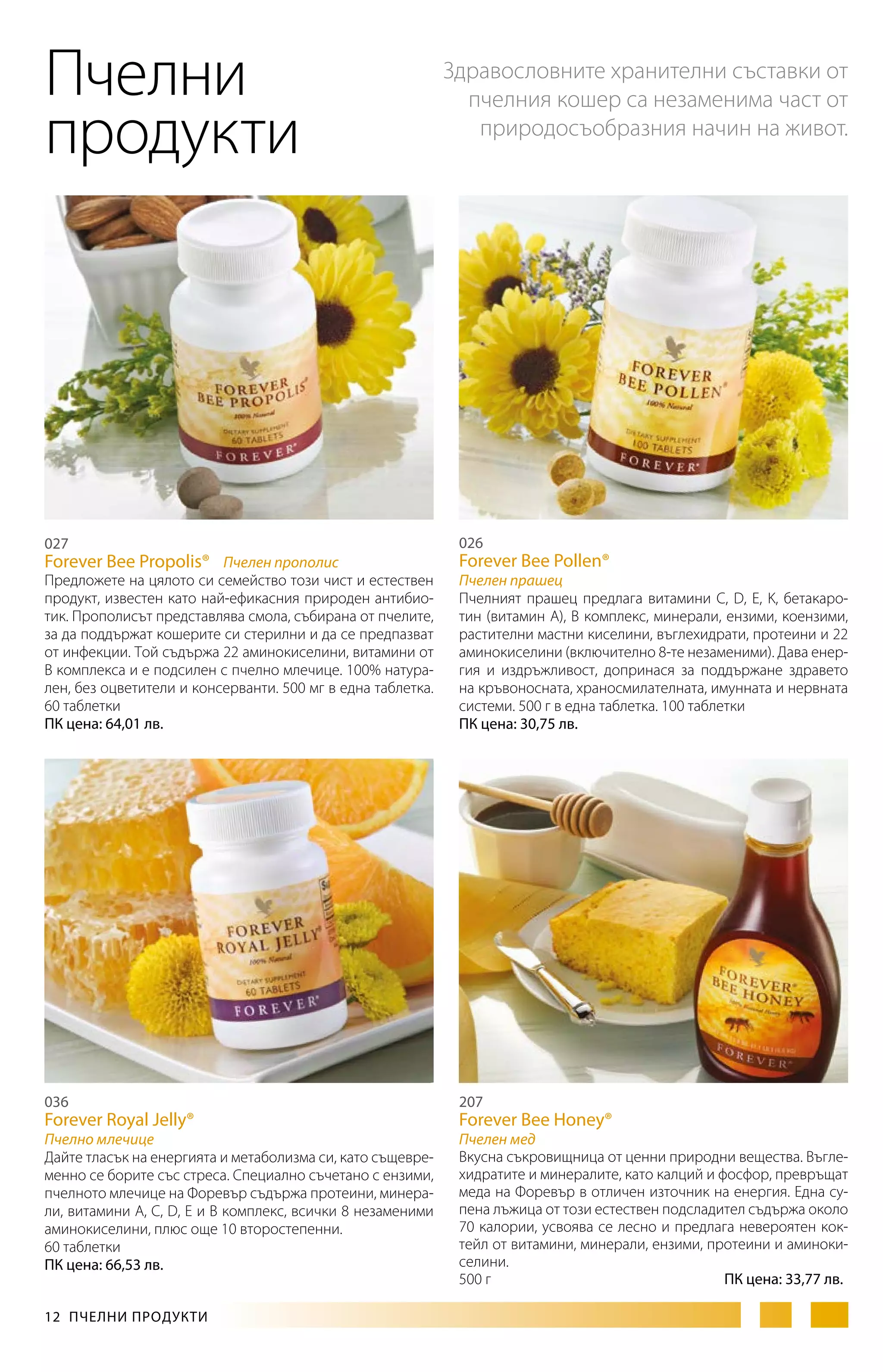 Пчелни
продукти

027

Здравословните хранителни съставки от
пчелния кошер са незаменима част от
природосъобразния начин на живот.

026

Forever Bee Propolis® Пчелен прополис

Forever Bee Pollen®

Предложете на цялото си семейство този чист и естествен
продукт, известен като най-ефикасния природен антибиотик. Прополисът представлява смола, събирана от пчелите,
за да поддържат кошерите си стерилни и да се предпазват
от инфекции. Той съдържа 22 аминокиселини, витамини от
B комплекса и е подсилен с пчелно млечице. 100% натурален, без оцветители и консерванти. 500 мг в една таблетка.
60 таблетки
ПК цена: 64,01 лв.

Пчелен прашец
Пчелният прашец предлага витамини C, D, E, K, бетакаротин (витамин A), B комплекс, минерали, ензими, коензими,
растителни мастни киселини, въглехидрати, протеини и 22
аминокиселини (включително 8-те незаменими). Дава енергия и издръжливост, допринася за поддържане здравето
на кръвоносната, храносмилателната, имунната и нервната
системи. 500 г в една таблетка. 100 таблетки
ПК цена: 30,75 лв.

036

207

Пчелно млечице
Дайте тласък на енергията и метаболизма си, като същевременно се борите със стреса. Специално съчетано с ензими,
пчелното млечице на Форевър съдържа протеини, минерали, витамини А, С, D, Е и В комплекс, всички 8 незаменими
аминокиселини, плюс още 10 второстепенни.
60 таблетки
ПК цена: 66,53 лв.

Пчелен мед
Вкусна съкровищница от ценни природни вещества. Въглехидратите и минералите, като калций и фосфор, превръщат
меда на Форевър в отличен източник на енергия. Една супена лъжица от този естествен подсладител съдържа около
70 калории, усвоява се лесно и предлага невероятен коктейл от витамини, минерали, ензими, протеини и аминокиселини.
500 г
ПК цена: 33,77 лв.

Forever Royal Jelly®

12  ПЧЕЛНИ ПРОДУКТИ

Forever Bee Honey®

 
