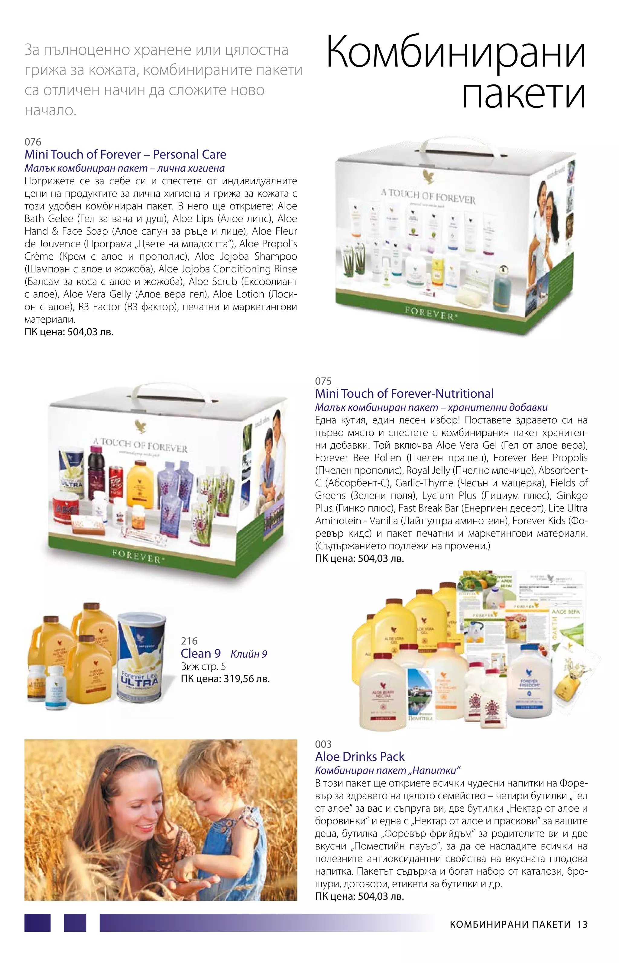 За пълноценно хранене или цялостна
грижа за кожата, комбинираните пакети
са отличен начин да сложите ново
начало.

Комбинирани
пакети

076

Mini Touch of Forever – Personal Care

Малък комбиниран пакет – лична хигиена
Погрижете се за себе си и спестете от индивидуалните
цени на продуктите за лична хигиена и грижа за кожата с
този удобен комбиниран пакет. В него ще откриете: Aloe
Bath Gelee (Гел за вана и душ), Aloe Lips (Алое липс), Aloe
Hand & Face Soap (Алое сапун за ръце и лице), Aloe Fleur
de Jouvence (Програма „Цвете на младостта“), Aloe Propolis
Crème (Крем с алое и прополис), Aloe Jojoba Shampoo
(Шампоан с алое и жожоба), Aloe Jojoba Conditioning Rinse
(Балсам за коса с алое и жожоба), Aloe Scrub (Ексфолиант
с алое), Aloe Vera Gelly (Алое вера гел), Aloe Lotion (Лосион с алое), R3 Factor (R3 фактор), печатни и маркетингови
материали.
ПК цена: 504,03 лв.

075

Mini Touch of Forever-Nutritional

Малък комбиниран пакет – хранителни добавки
Една кутия, един лесен избор! Поставете здравето си на
първо място и спестете с комбинирания пакет хранителни добавки. Той включва Aloe Vera Gel (Гел от алое вера),
Forever Bee Pollen (Пчелен прашец), Forever Bee Propolis
(Пчелен прополис), Royal Jelly (Пчелно млечице), AbsorbentC (Абсорбент-С), Garlic-Thyme (Чесън и мащерка), Fields of
Greens (Зелени поля), Lycium Plus (Лициум плюс), Ginkgo
Plus (Гинко плюс), Fast Break Bar (Енергиен десерт), Lite Ultra
Aminotein - Vanilla (Лайт ултра аминотеин), Forever Kids (Форевър кидс) и пакет печатни и маркетингови материали.
(Съдържанието подлежи на промени.)
ПК цена: 504,03 лв.

216

Clean 9 Клийн 9

Виж стр. 5
ПК цена: 319,56 лв.

003

Aloe Drinks Pack

Комбиниран пакет „Напитки”
В този пакет ще откриете всички чудесни напитки на Форевър за здравето на цялото семейство – четири бутилки „Гел
от алое” за вас и съпруга ви, две бутилки „Нектар от алое и
боровинки” и една с „Нектар от алое и праскови” за вашите
деца, бутилка „Форевър фрийдъм” за родителите ви и две
вкусни „Поместийн пауър”, за да се насладите всички на
полезните антиоксидантни свойства на вкусната плодова
напитка. Пакетът съдържа и богат набор от каталози, брошури, договори, етикети за бутилки и др.
ПК цена: 504,03 лв.
Комбинирани пакети 13

 
