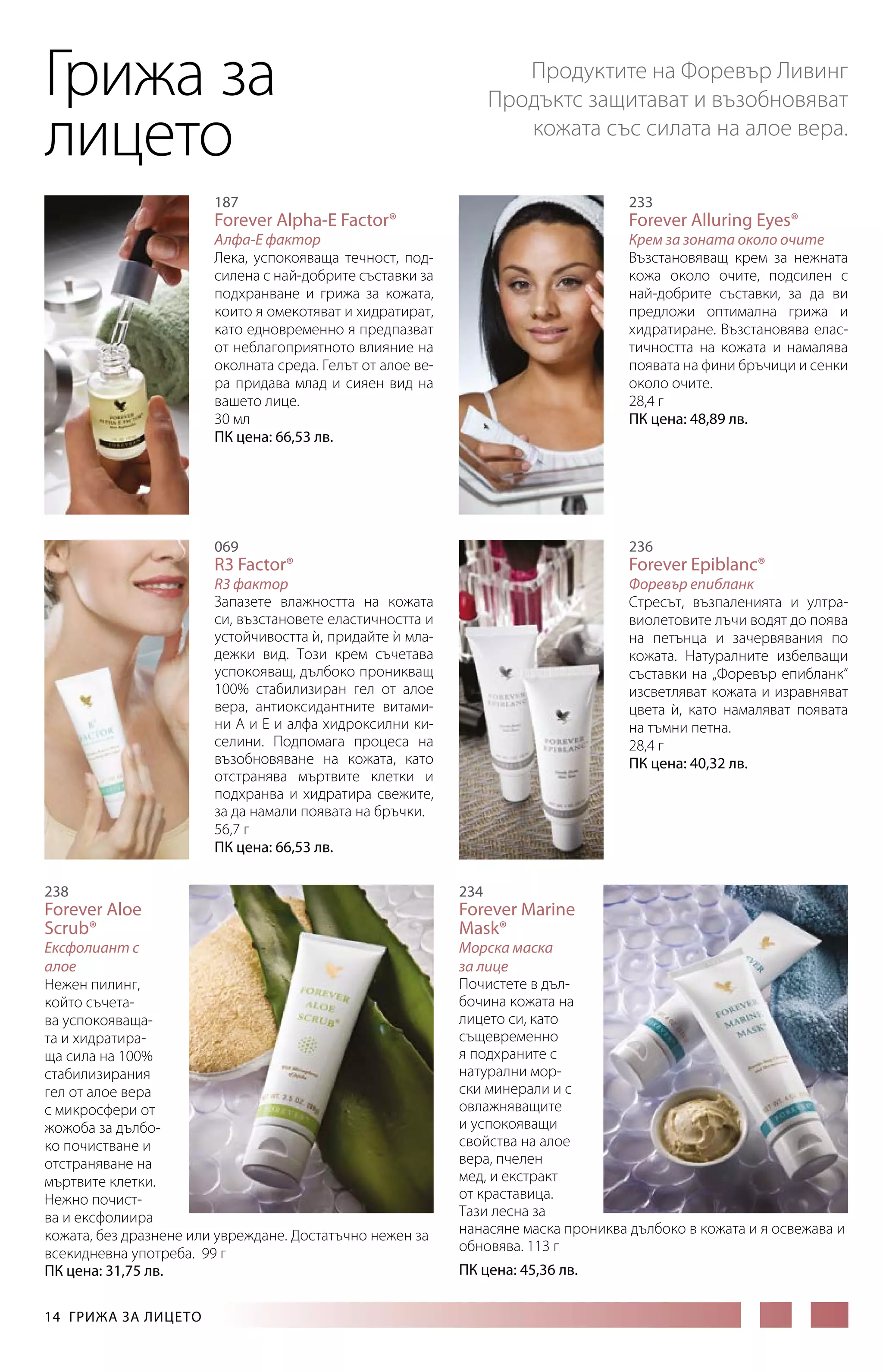 Грижа за
лицето

Продуктите на Форевър Ливинг
Продъктс защитават и възобновяват
кожата със силата на алое вера.

187

233

Алфа-Е фактор
Лека, успокояваща течност, подсилена с най-добрите съставки за
подхранване и грижа за кожата,
които я омекотяват и хидратират,
като едновременно я предпазват
от неблагоприятното влияние на
околната среда. Гелът от алое ве­
ра придава млад и сияен вид на
вашето лице.
30 мл
ПК цена: 66,53 лв.

Крем за зоната около очите
Възстановяващ крем за нежната
кожа около очите, подсилен с
най-добрите съставки, за да ви
предложи оптимална грижа и
хидратиране. Възстановява еластичността на кожата и намалява
появата на фини бръчици и сенки
около очите.
28,4 г
ПК цена: 48,89 лв.

Forever Alpha-E Factor®

Forever Alluring Eyes®

236

069

R3 Factor®

Forever Epiblanc®

R3 фактор
Запазете влажността на кожата
си, възстановете еластичността и
устойчивостта и, придайте и мла`
`
дежки вид. Този крем съчетава
успокояващ, дълбоко проникващ
100% стабилизиран гел от алое
вера, антиоксидантните витами­
ни А и Е и алфа хидроксилни киселини. Подпомага процеса на
възобновяване на кожата, като
отстранява мъртвите клетки и
подхранва и хидратира свежите,
за да намали появата на бръчки.
56,7 г
ПК цена: 66,53 лв.
238

Forever Aloe
Scrub®

Ексфолиант с
алое
Нежен пилинг,
който съчетава успокояващата и хидратираща сила на 100%
стабилизирания
гел от алое вера
с микросфери от
жожоба за дълбоко почистване и
отстраняване на
мъртвите клетки.
Нежно почиства и ексфолиира
кожата, без дразнене или увреждане. Достатъчно нежен за
всекидневна употреба. 99 г
ПК цена: 31,75 лв.
14  ГРИЖА ЗА ЛИЦЕТО

Форевър епибланк
Стресът, възпаленията и ултравиолетовите лъчи водят до поява
на петънца и зачервявания по
кожата. Натуралните избелващи
съставки на „Форевър епибланк“
изсветляват кожата и изравняват
цвета и, като намаляват появата
`
на тъмни петна.
28,4 г
ПК цена: 40,32 лв.

234

Forever Marine
Mask®

Морска маска
за лице
Почистете в дълбочина кожата на
лицето си, като
същевременно
я подхраните с
натурални морски минерали и с
овлажняващите
и успокояващи
свойства на алое
вера, пчелен
мед, и екстракт
от краставица.
Тази лесна за
нанасяне маска прониква дълбоко в кожата и я освежава и
обновява. 113 г
ПК цена: 45,36 лв.

 