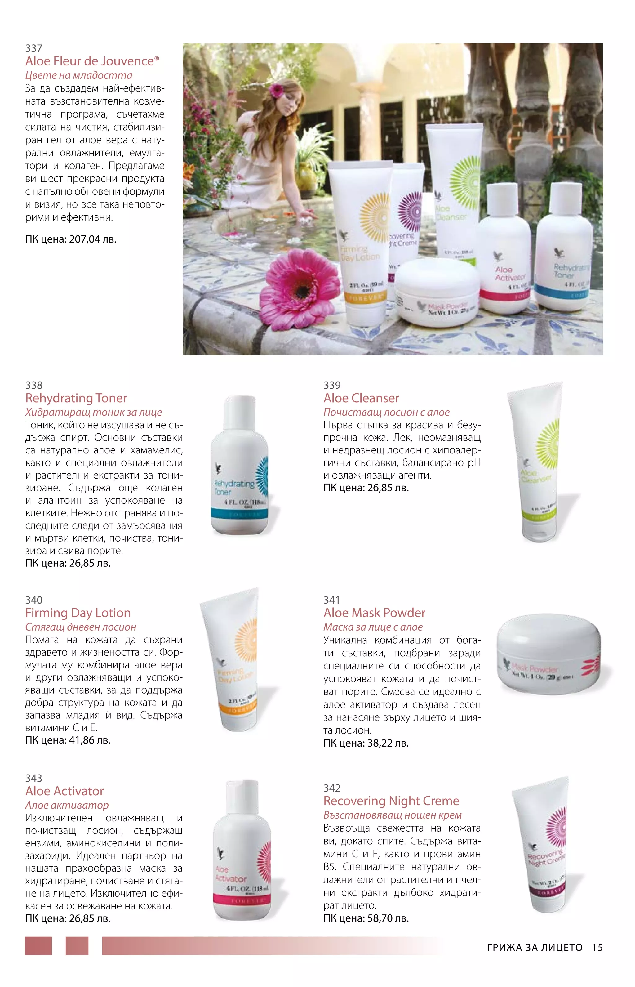 337

Aloe Fleur de Jouvеnce®

Цвете на младостта
За да създадем най-ефективната възстановителна козметична програма, съчетахме
силата на чистия, стабилизиран гел от алое вера с натурални овлажнители, емулгатори и колаген. Предлагаме
ви шест прекрасни продукта
с напълно обновени формули
и визия, но все така неповторими и ефективни.
ПК цена: 207,04 лв.

338

Rehydrating Toner

Хидратиращ тоник за лице
Тоник, който не изсушава и не съдържа спирт. Основни съставки
са натурално алое и хамамелис,
както и специални овлажнители
и растителни екстракти за тонизиране. Съдържа още колаген
и алантоин за успокояване на
клетките. Нежно отстранява и последните следи от замърсявания
и мъртви клетки, почиства, тонизира и свива порите.
ПК цена: 26,85 лв.
340

Firming Day Lotion

Стягащ дневен лосион
Помага на кожата да съхрани
здравето и жизнеността си. Формулата му комбинира алое вера
и други овлажняващи и успокояващи съставки, за да поддържа
добра структура на кожата и да
запазва младия и вид. Съдържа
`
витамини С и Е.
ПК цена: 41,86 лв.
343

Aloe Activator

Алое активатор
Изключителен овлажняващ и
почистващ лосион, съдържащ
ензими, аминокиселини и полизахариди. Идеален партньор на
нашата прахообразна маска за
хидратиране, почистване и стягане на лицето. Изключително ефикасен за освежаване на кожата.
ПК цена: 26,85 лв.

339

Aloe Cleanser

Почистващ лосион с алое
Първа стъпка за красива и безупречна кожа. Лек, неомазняващ
и недразнещ лосион с хипоалергични съставки, балансирано рН
и овлажняващи агенти.
ПК цена: 26,85 лв.

341

Aloe Mask Powder

Маска за лице с алое
Уникална комбинация от богати съставки, подбрани заради
специалните си способности да
успокояват кожата и да почистват порите. Смесва се идеално с
алое активатор и създава лесен
за нанасяне върху лицето и шия­
та лосион.
ПК цена: 38,22 лв.

342

Recovering Night Creme

Възстановяващ нощен крем
Възвръща свежестта на кожата
ви, докато спите. Съдържа витамини С и Е, както и провитамин
В5. Специалните натурални овлажнители от растителни и пчелни екстракти дълбоко хидратират лицето.
ПК цена: 58,70 лв.
ГРИЖА ЗА ЛИЦЕТО  15

 