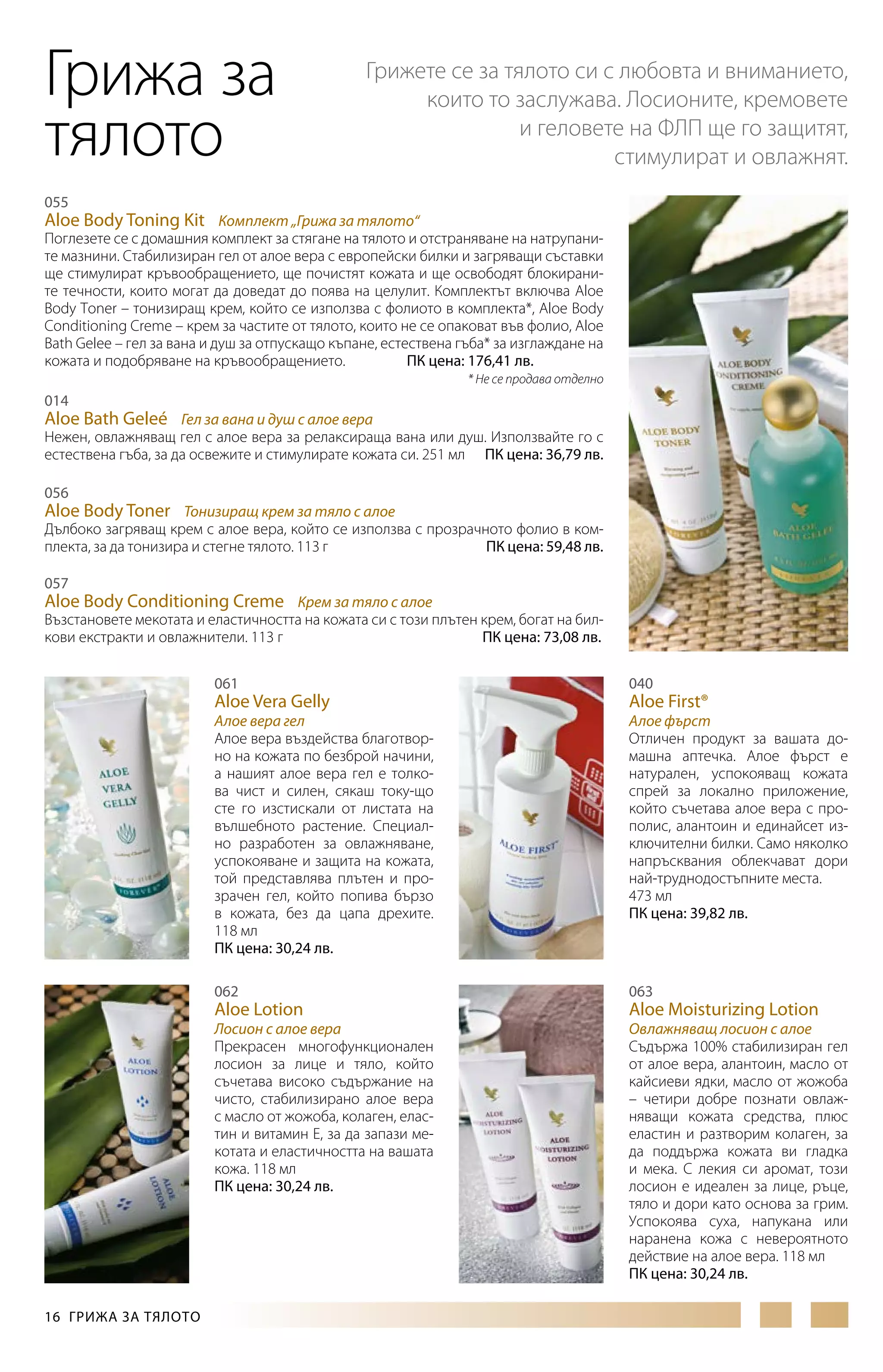 Грижа за
тялото

Грижете се за тялото си с любовта и вниманието,
които то заслужава. Лосионите, кремовете
и геловете на ФЛП ще го защитят,
стимулират и овлажнят.

055

Aloe Body Toning Kit Комплект „Грижа за тялото“

Поглезете се с домашния комплект за стягане на тялото и отстраняване на натрупаните мазнини. Стабилизиран гел от алое вера с европейски билки и загряващи съставки
ще стимулират кръвообращението, ще почистят кожата и ще освободят блокираните течности, които могат да доведат до поява на целулит. Комплектът включва Aloe
Body Toner – тонизиращ крем, който се използва с фолиото в комплекта*, Aloe Body
Conditioning Creme – крем за частите от тялото, които не се опаковат във фолио, Aloe
Bath Gelee – гел за вана и душ за отпускащо къпане, естествена гъба* за изглаждане на
кожата и подобряване на кръвообращението.
ПК цена: 176,41 лв.
* Не се продава отделно

014

Aloe Bath Geleé Гел за вана и душ с алое вера
Нежен, овлажняващ гел с алое вера за релаксираща вана или душ. Използвайте го с
естествена гъба, за да освежите и стимулирате кожата си. 251 мл ПК цена: 36,79 лв.
056

Aloe Body Toner Тонизиращ крем за тяло с алое
Дълбоко загряващ крем с алое вера, който се използва с прозрачното фолио в комплекта, за да тонизира и стегне тялото. 113 г
ПК цена: 59,48 лв.
057

Aloe Body Conditioning Creme Крем за тяло с алое
Възстановете мекотата и еластичността на кожата си с този плътен крем, богат на билкови екстракти и овлажнители. 113 г
ПК цена: 73,08 лв.
061

Aloe Vera Gelly

Алое вера гел
Алое вера въздейства благотворно на кожата по безброй начини,
а нашият алое вера гел е толкова чист и силен, сякаш току-що
сте го изстискали от листата на
вълшебното растение. Специално разработен за овлажняване,
успокояване и защита на кожата,
той представлява плътен и прозрачен гел, който попива бързо
в кожата, без да цапа дрехите.
118 мл
ПК цена: 30,24 лв.
062

Aloe Lotion

Лосион с алое вера
Прекрасен многофункционален
лосион за лице и тяло, който
съчетава високо съдържание на
чисто, стабилизирано алое вера
с масло от жожоба, колаген, еластин и витамин Е, за да запази мекотата и еластичността на вашата
кожа. 118 мл
ПК цена: 30,24 лв.

16  ГРИЖА ЗА ТЯЛОТО

040

Aloe First®

Алое фърст
Отличен продукт за вашата домашна аптечка. Алое фърст е
натурален, успокояващ кожата
спрей за локално приложение,
който съчетава алое вера с прополис, алантоин и единайсет изключителни билки. Само няколко
напръсквания облекчават дори
най-труднодостъпните места.
473 мл
ПК цена: 39,82 лв.

063

Aloe Moisturizing Lotion

Овлажняващ лосион с алое
Съдържа 100% стабилизиран гел
от алое вера, алантоин, масло от
кайсиеви ядки, масло от жожоба
– четири добре познати овлажняващи кожата средства, плюс
еластин и разтворим колаген, за
да поддържа кожата ви гладка
и мека. С лекия си аромат, този
лосион е идеален за лице, ръце,
тяло и дори като основа за грим.
Успокоява суха, напукана или
наранена кожа с невероятното
действие на алое вера. 118 мл
ПК цена: 30,24 лв.

 