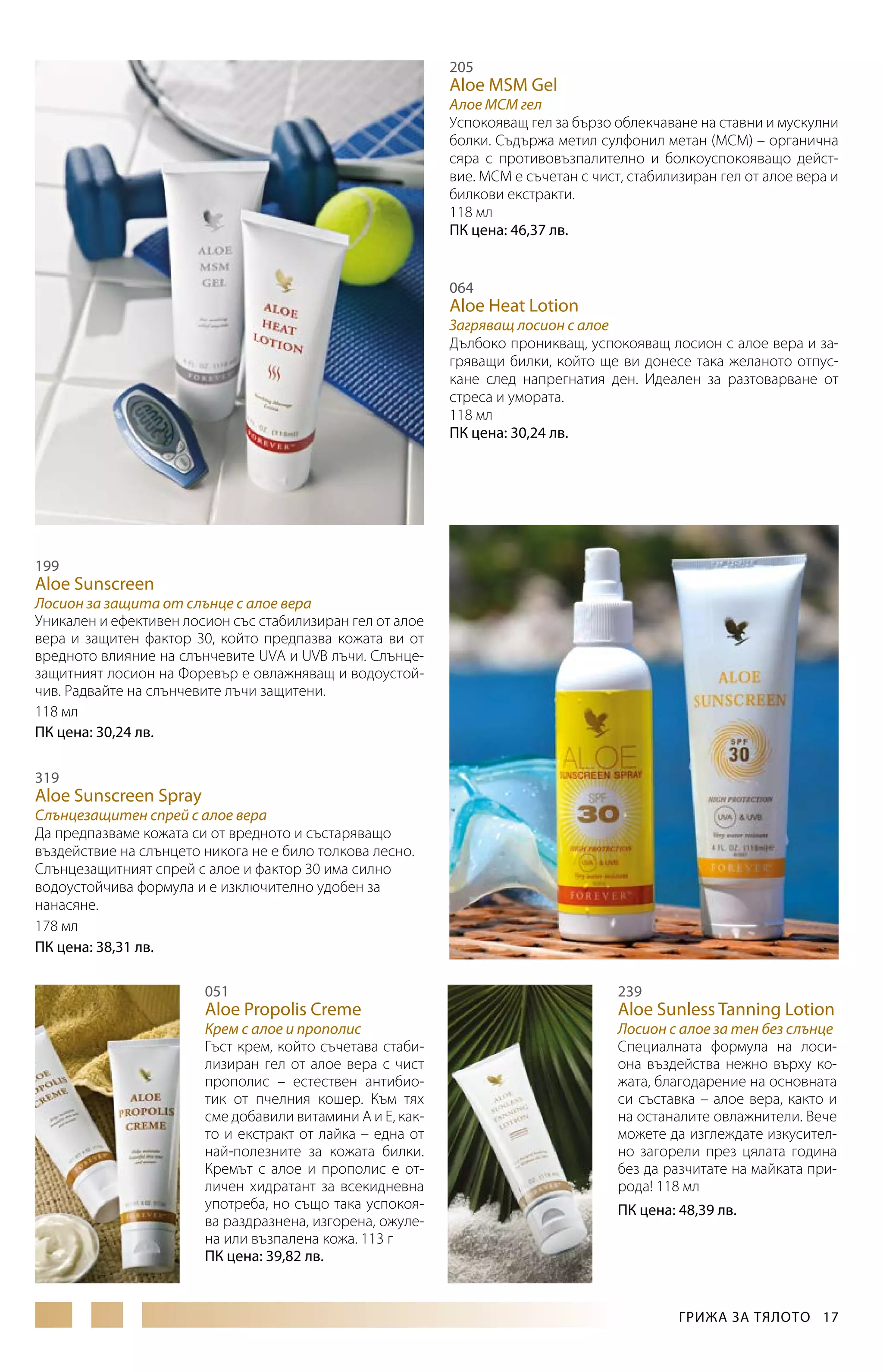 205

Aloe MSM Gel

Алое МСМ гел
Успокояващ гел за бързо облекчаване на ставни и мускулни
болки. Съдържа метил сулфонил метан (МСМ) – органична
сяра с противовъзпалително и болкоуспокояващо действие. МСМ е съчетан с чист, стабилизиран гел от алое вера и
билкови екстракти.
118 мл
ПК цена: 46,37 лв.
064

Aloe Heat Lotion

Загряващ лосион с алое
Дълбоко проникващ, успокояващ лосион с алое вера и загряващи билки, който ще ви донесе така желаното отпускане след напрегнатия ден. Идеален за разтоварване от
стреса и умората.
118 мл
ПК цена: 30,24 лв.

199

Aloe Sunscreen

Лосион за защита от слънце с алое вера
Уникален и ефективен лосион със стабилизиран гел от алое
вера и защитен фактор 30, който предпазва кожата ви от
вредното влияние на слънчевите UVA и UVB лъчи. Слънцезащитният лосион на Форевър е овлажняващ и водоустойчив. Радвайте на слънчевите лъчи защитени.
118 мл
ПК цена: 30,24 лв.
319

Aloe Sunscreen Spray

Слънцезащитен спрей с алое вера
Да предпазваме кожата си от вредното и състаряващо
въздействие на слънцето никога не е било толкова лесно.
Слънцезащитният спрей с алое и фактор 30 има силно
водоустойчива формула и е изключително удобен за
нанасяне.
178 мл
ПК цена: 38,31 лв.
051

239

Крем с алое и прополис
Гъст крем, който съчетава стабилизиран гел от алое вера с чист
прополис – естествен антибиотик от пчелния кошер. Към тях
сме добавили витамини А и Е, както и екстракт от лайка – една от
най-полезните за кожата билки.
Кремът с алое и прополис е отличен хидратант за всекидневна
употреба, но също така успокоява раздразнена, изгорена, ожулена или възпалена кожа. 113 г
ПК цена: 39,82 лв.

Лосион с алое за тен без слънце
Специалната формула на лосиона въздейства нежно върху кожата, благодарение на основната
си съставка – алое вера, както и
на останалите овлажнители. Вече
можете да изглеждате изкусително загорели през цялата година
без да разчитате на майката природа! 118 мл

Aloe Propolis Creme

Aloe Sunless Tanning Lotion

ПК цена: 48,39 лв.

ГРИЖА ЗА ТЯЛОТО  17

 