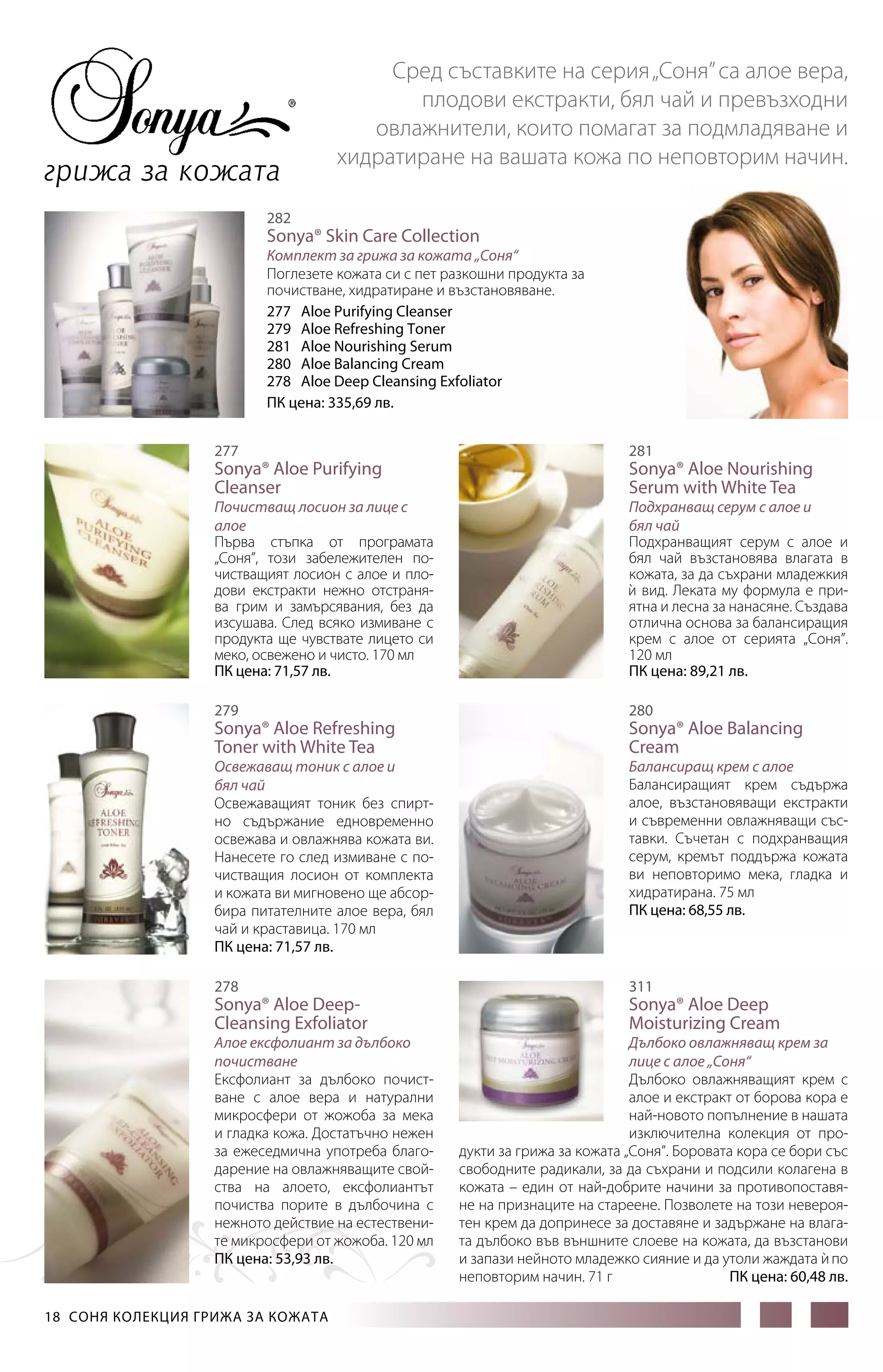 грижа за кожата

Сред съставките на серия „Соня” са алое вера,
плодови екстракти, бял чай и превъзходни
овлажнители, които помагат за подмладяване и
хидратиране на вашата кожа по неповторим начин.

282

Sonya® Skin Care Collection

Комплект за грижа за кожата „Соня“
Поглезете кожата си с пет разкошни продукта за
почистване, хидратиране и възстановяване.
277 Aloe Purifying Cleanser
279 Aloe Refreshing Toner
281 Aloe Nourishing Serum
280 Aloe Balancing Cream
278 Aloe Deep Cleansing Exfoliator
ПК цена: 335,69 лв.
277

281

Почистващ лосион за лице с
алое
Първа стъпка от програмата
„Соня”, този забележителен почистващият лосион с алое и плодови екстракти нежно отстранява грим и замърсявания, без да
изсушава. След всяко измиване с
продукта ще чувствате лицето си
меко, освежено и чисто. 170 мл
ПК цена: 71,57 лв.

Подхранващ серум с алое и
бял чай
Подхранващият серум с алое и
бял чай възстановява влагата в
кожата, за да съхрани младежкия
и вид. Леката му формула е при`
ятна и лесна за нанасяне. Създава
отлична основа за балансиращия
крем с алое от серията „Соня”.
120 мл
ПК цена: 89,21 лв.

Sonya® Aloe Purifying
Cleanser

279

Sonya® Aloe Nourishing
Serum with White Tea

280

Sonya® Aloe Refreshing
Toner with White Tea

Sonya® Aloe Balancing
Cream

278

311

Освежаващ тоник с алое и
бял чай
Освежаващият тоник без спиртно съдържание едновременно
освежава и овлажнява кожата ви.
Нанесете го след измиване с почистващия лосион от комплекта
и кожата ви мигновено ще абсорбира питателните алое вера, бял
чай и краставица. 170 мл
ПК цена: 71,57 лв.

Sonya® Aloe DeepCleansing Exfoliator

Алое ексфолиант за дълбоко
почистване
Ексфолиант за дълбоко почистване с алое вера и натурални
микросфери от жожоба за мека
и гладка кожа. Достатъчно нежен
за ежеседмична употреба благодарение на овлажняващите свойства на алоето, ексфолиантът
почиства порите в дълбочина с
нежното действие на естествените микросфери от жожоба. 120 мл
ПК цена: 53,93 лв.

18  СОНЯ КОЛЕКЦИЯ ГРИЖА ЗА КОЖАТА

Балансиращ крем с алое
Балансиращият крем съдържа
алое, възстановяващи екстракти
и съвременни овлажняващи съставки. Съчетан с подхранващия
серум, кремът поддържа кожата
ви неповторимо мека, гладка и
хидратирана. 75 мл
ПК цена: 68,55 лв.

Sonya® Aloe Deep
Moisturizing Cream

Дълбоко овлажняващ крем за
лице с алое „Соня“
Дълбоко овлажняващият крем с
алое и екстракт от борова кора е
най-новото попълнение в нашата
изключителна колекция от продукти за грижа за кожата „Соня”. Боровата кора се бори със
свободните радикали, за да съхрани и подсили колагена в
кожата – един от най-добрите начини за противопоставяне на признаците на стареене. Позволете на този невероятен крем да допринесе за доставяне и задържане на влагата дълбоко във външните слоеве на кожата, да възстанови
и запази нейното младежко сияние и да утоли жаждата и по
`
неповторим начин. 71 г
ПК цена: 60,48 лв.

 