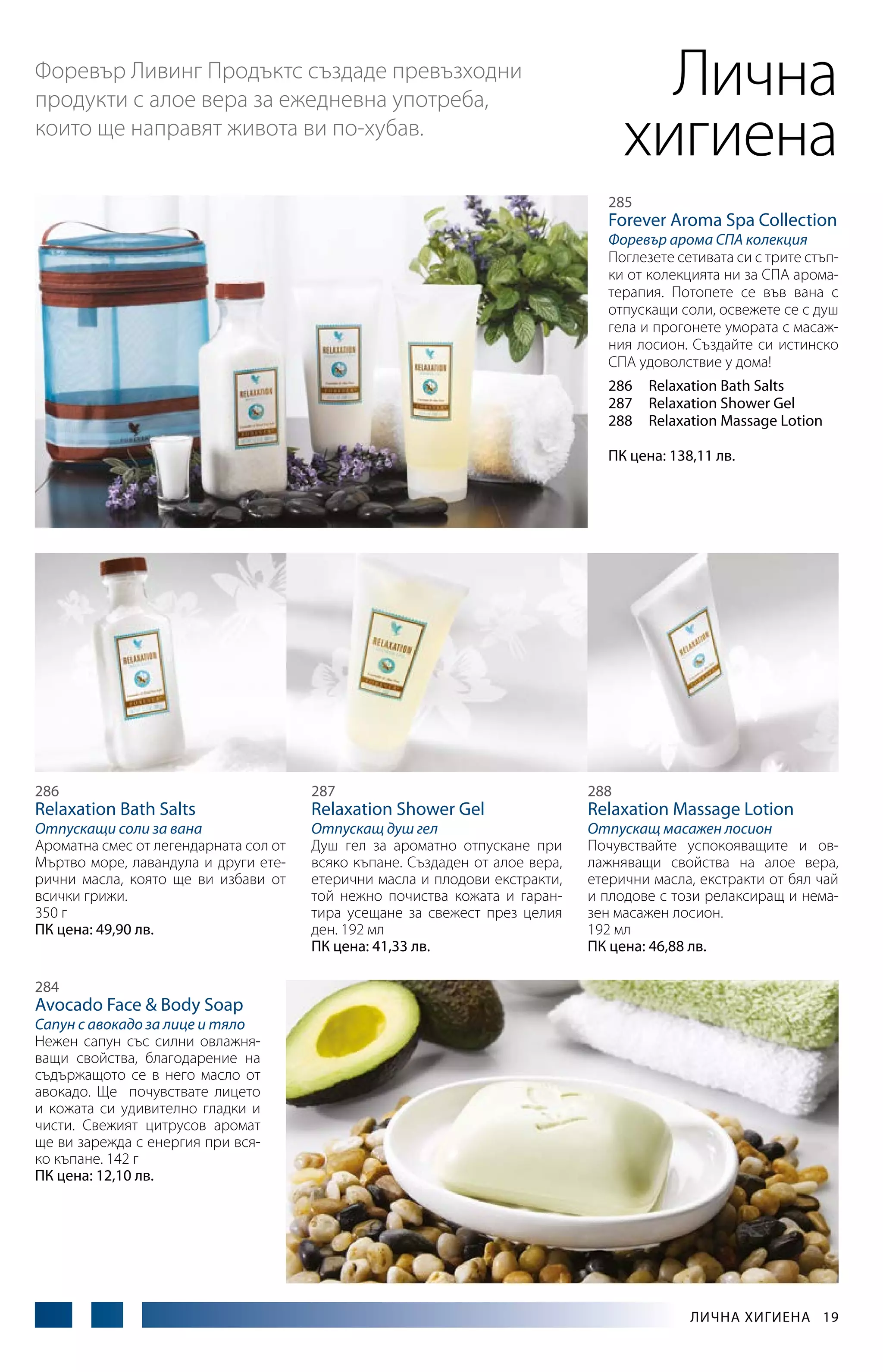 Лична
хигиена

Форевър Ливинг Продъктс създаде превъзходни
продукти с алое вера за ежедневна употреба,
които ще направят живота ви по-хубав.

285

Forever Aroma Spa Collection

Форевър арома СПА колекция
Поглезете сетивата си с трите стъпки от колекцията ни за СПА ароматерапия. Потопете се във вана с
отпускащи соли, освежете се с душ
гела и прогонете умората с масажния лосион. Създайте си истинско
СПА удоволствие у дома!
286	 Relaxation Bath Salts
287	 Relaxation Shower Gel
288	 Relaxation Massage Lotion
ПК цена: 138,11 лв.

286

287

288

Отпускащи соли за вана
Ароматна смес от легендарната сол от
Мъртво море, лавандула и други етерични масла, която ще ви избави от
всички грижи.
350 г
ПК цена: 49,90 лв.

Отпускащ душ гел
Душ гел за ароматно отпускане при
всяко къпане. Създаден от алое вера,
етерични масла и плодови екстракти,
той нежно почиства кожата и гарантира усещане за свежест през целия
ден. 192 мл
ПК цена: 41,33 лв.

Отпускащ масажен лосион
Почувствайте успокояващите и овлажняващи свойства на алое вера,
етерични масла, екстракти от бял чай
и плодове с този релаксиращ и немазен масажен лосион.
192 мл
ПК цена: 46,88 лв.

Relaxation Bath Salts

Relaxation Shower Gel

Relaxation Massage Lotion

284

Avocado Face & Body Soap

Сапун с авокадо за лице и тяло
Нежен сапун със силни овлажняващи свойства, благодарение на
съдържащото се в него масло от
авокадо. Ще почувствате лицето
и кожата си удивително гладки и
чисти. Свежият цитрусов аромат
ще ви зарежда с енергия при всяко къпане. 142 г
ПК цена: 12,10 лв.

Лична хигиена  19

 