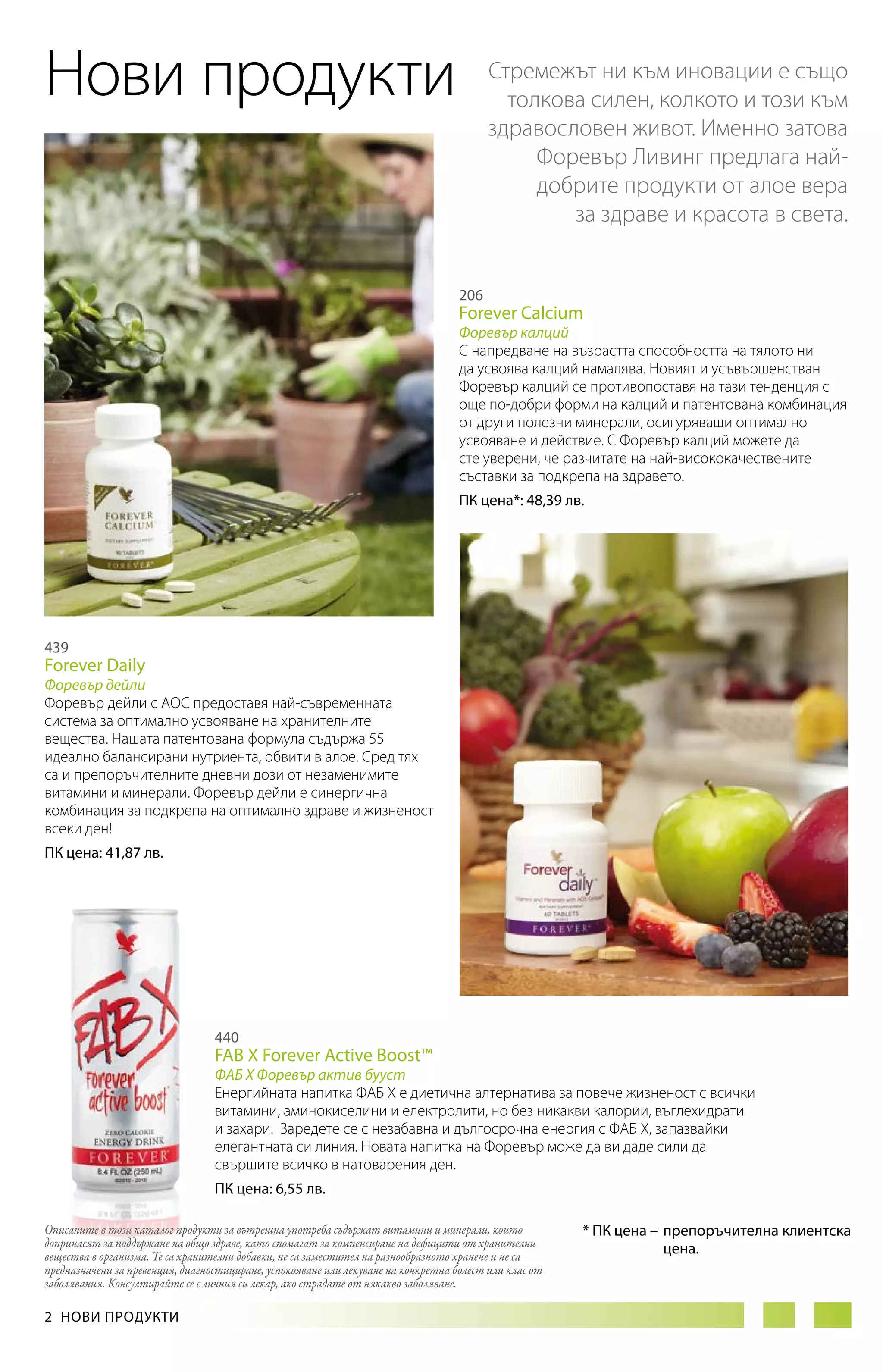 Нови продукти

Стремежът ни към иновации е също
толкова силен, колкото и този към
здравословен живот. Именно затова
Форевър Ливинг предлага найдобрите продукти от алое вера
за здраве и красота в света.
206

Forever Calcium

Форевър калций
С напредване на възрастта способността на тялото ни
да усвоява калций намалява. Новият и усъвършенстван
Форевър калций се противопоставя на тази тенденция с
още по-добри форми на калций и патентована комбинация
от други полезни минерали, осигуряващи оптимално
усвояване и действие. С Форевър калций можете да
сте уверени, че разчитате на най-висококачествените
съставки за подкрепа на здравето.
ПК цена*: 48,39 лв.

439

Forever Daily

Форевър дейли
Форевър дейли с АОС предоставя най-съвременната
система за оптимално усвояване на хранителните
вещества. Нашата патентована формула съдържа 55
идеално балансирани нутриента, обвити в алое. Сред тях
са и препоръчителните дневни дози от незаменимите
витамини и минерали. Форевър дейли е синергична
комбинация за подкрепа на оптимално здраве и жизненост
всеки ден!
ПК цена: 41,87 лв.

440

FAB X Forever Active Boost™

ФАБ Х Форевър актив бууст
Енергийната напитка ФАБ X е диетична алтернатива за повече жизненост с всички
витамини, аминокиселини и електролити, но без никакви калории, въглехидрати
и захари. Заредете се с незабавна и дългосрочна енергия с ФАБ Х, запазвайки
елегантната си линия. Новата напитка на Форевър може да ви даде сили да
свършите всичко в натоварения ден.
ПК цена: 6,55 лв.
Описаните в този каталог продукти за вътрешна употреба съдържат витамини и минерали, които
допринасят за поддържане на общо здраве, като спомагат за компенсиране на дефицити от хранителни
вещества в организма. Те са хранителни добавки, не са заместител на разнообразното хранене и не са
предназначени за превенция, диагностициране, успокояване или лекуване на конкретна болест или клас от
заболявания. Консултирайте се с личния си лекар, ако страдате от някакво заболяване.

2  НОВИ ПРОДУКТИ

* ПК цена – 	препоръчителна клиентска
	цена.

 