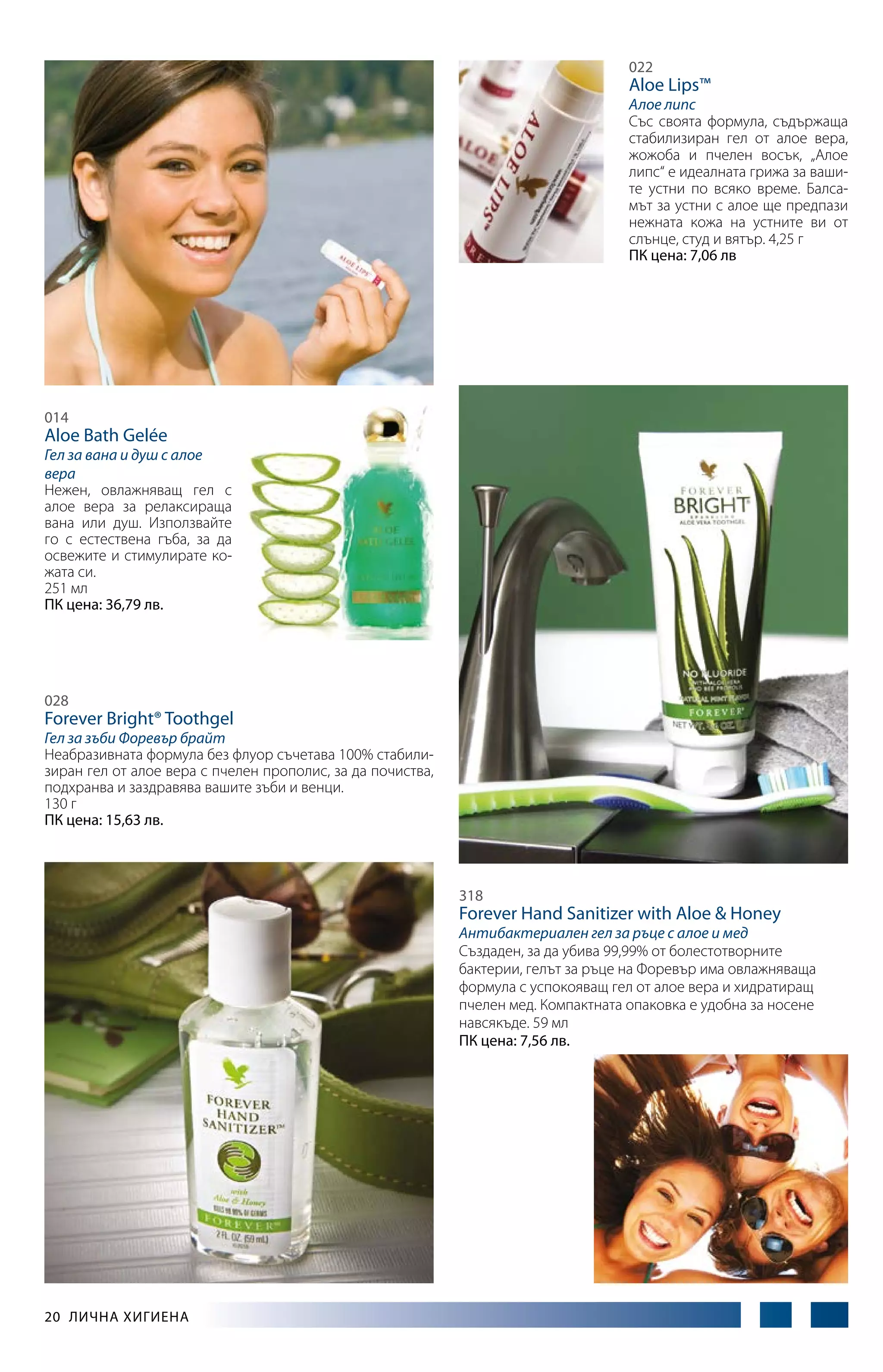 022

Aloe Lips™

Алое липс
Със своята формула, съдържаща
стабилизиран гел от алое вера,
жожоба и пчелен восък, „Алое
липс“ е идеалната грижа за вашите устни по всяко време. Балсамът за устни с алое ще предпази
нежната кожа на устните ви от
слънце, студ и вятър. 4,25 г
ПК цена: 7,06 лв

014

Aloe Bath Gelée

Гел за вана и душ с алое
вера
Нежен, овлажняващ гел с
алое вера за релаксираща
вана или душ. Използвайте
го с естествена гъба, за да
освежите и стимулирате кожата си.
251 мл
ПК цена: 36,79 лв.

028

Forever Bright® Toothgel

Гел за зъби Форевър брайт
Неабразивната формула без флуор съчетава 100% стабилизиран гел от алое вера с пчелен прополис, за да почиства,
подхранва и заздравява вашите зъби и венци.
130 г
ПК цена: 15,63 лв.

318

Forever Hand Sanitizer with Aloe & Honey

Антибактериален гел за ръце с алое и мед
Създаден, за да убива 99,99% от болестотворните
бактерии, гелът за ръце на Форевър има овлажняваща
формула с успокояващ гел от алое вера и хидратиращ
пчелен мед. Компактната опаковка е удобна за носене
навсякъде. 59 мл
ПК цена: 7,56 лв.

20  Лична хигиена

 