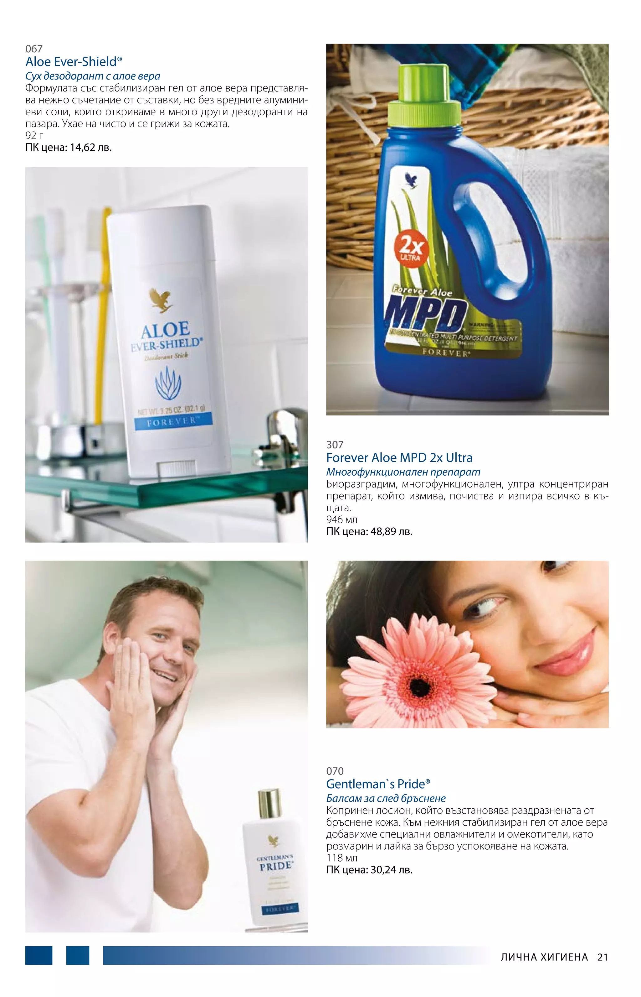 067

Aloe Ever-Shield®

Сух дезодорант с алое вера
Формулата със стабилизиран гел от алое вера представлява нежно съчетание от съставки, но без вредните алуминиеви соли, които откриваме в много други дезодоранти на
пазара. Ухае на чисто и се грижи за кожата.
92 г
ПК цена: 14,62 лв.

307

Forever Aloe MPD 2x Ultra

Многофункционален препарат
Биоразградим, многофункциона­ ен, ултра концентриран
л
препарат, който измива, почиства и изпира всичко в къщата.
946 мл
ПК цена: 48,89 лв.

070

Gentleman`s Рride®

Балсам за след бръснене
Копринен лосион, кой­ о възстановява раз­ разнената от
т
д
бръснене кожа. Към нежния стабилизиран гел от алое вера
добавихме специални овлажнители и омекотители, като
розмарин и лайка за бързо успокояване на кожата.
118 мл
ПК цена: 30,24 лв.

Лична хигиена  21

 