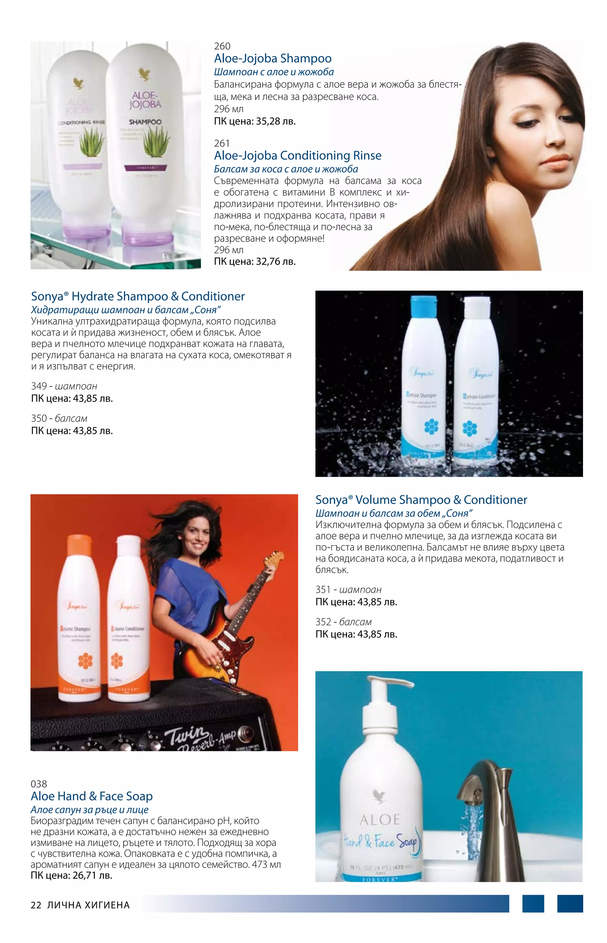 260

Aloe-Jojoba Shampoo

Шампоан с алое и жожоба
Балансирана формула с алое вера и жожоба за блестяща, мека и лесна за разресване коса.
296 мл
ПК цена: 35,28 лв.
261

Aloe-Jojoba Conditioning Rinse

Балсам за коса с алое и жожоба
Съвременната формула на балсама за коса
е обогатена с витамини В комплекс и хидролизирани протеини. Интензивно овлажнява и подхранва косата, прави я
по-мека, по-блестяща и по-лесна за
разресване и оформяне!
296 мл
ПК цена: 32,76 лв.

Sonya® Hydrate Shampoo & Conditioner

Хидратиращи шампоан и балсам „Соня”
Уникална ултрахидратираща формула, която подсилва
косата и и придава жизненост, обем и блясък. Алое
`
вера и пчелното млечице подхранват кожата на главата,
регулират баланса на влагата на сухата коса, омекотяват я
и я изпълват с енергия.
349 - шампоан
ПК цена: 43,85 лв.
350 - балсам
ПК цена: 43,85 лв.

Sonya® Volume Shampoo & Conditioner

Шампоан и балсам за обем „Соня”
Изключителна формула за обем и блясък. Подсилена с
алое вера и пчелно млечице, за да изглежда косата ви
по-гъста и великолепна. Балсамът не влияе върху цвета
на боядисаната коса, а и придава мекота, податливост и
`
блясък.
351 - шампоан
ПК цена: 43,85 лв.
352 - балсам
ПК цена: 43,85 лв.

038

Aloe Hand & Face Soap

Алое сапун за ръце и лице
Биоразградим течен сапун с балансирано рН, който
не дразни кожата, а е достатъчно нежен за ежедневно
измиване на лицето, ръцете и тялото. Подходящ за хора
с чувствителна кожа. Опаковката е с удобна помпичка, а
ароматният сапун е идеален за цялото семейство. 473 мл
ПК цена: 26,71 лв.
22  Лична хигиена

 