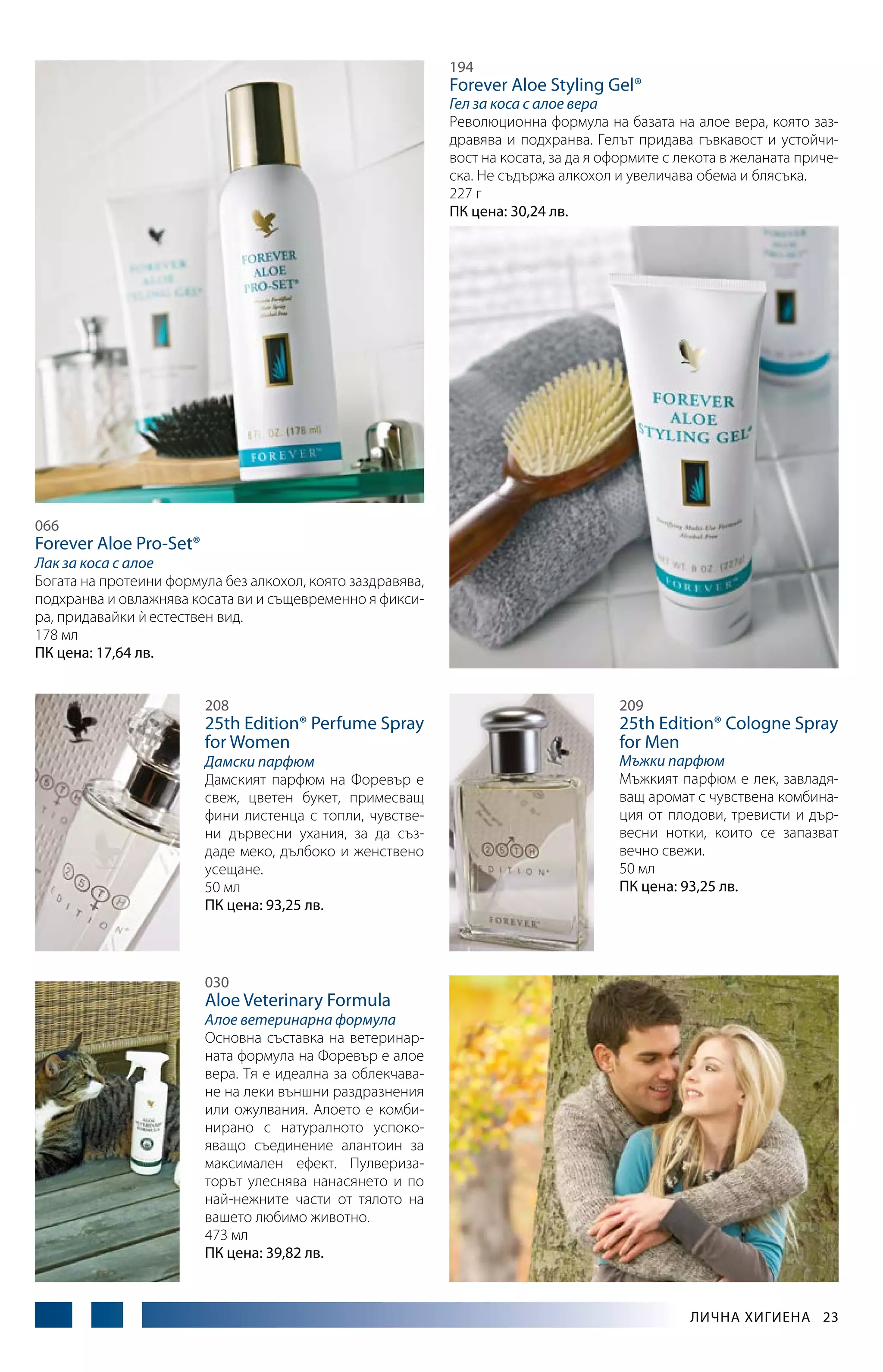 194

Forever Aloe Styling Gel®

Гел за коса с алое вера
Революционна формула на базата на алое вера, която заздравява и подхранва. Гелът придава гъвкавост и устойчивост на косата, за да я оформите с лекота в желаната прическа. Не съдържа алкохол и увеличава обема и блясъка.
227 г
ПК цена: 30,24 лв.

066

Forever Aloe Pro-Set®

Лак за коса с алое
Богата на протеини формула без алкохол, която заздравява,
подхранва и овлажнява косата ви и същевременно я фиксира, придавайки и естествен вид.
`
178 мл
ПК цена: 17,64 лв.
208

25th Edition® Perfume Spray
for Women

Дамски парфюм
Дамският парфюм на Форевър е
свеж, цветен букет, примесващ
фини листенца с топли, чувствени дървесни ухания, за да създаде меко, дълбоко и женствено
усещане.
50 мл
ПК цена: 93,25 лв.

209

25th Edition® Cologne Spray
for Men

Мъжки парфюм
Мъжкият парфюм е лек, завладяващ аромат с чувствена комбинация от плодови, тревисти и дървесни нотки, които се запазват
вечно свежи.
50 мл
ПК цена: 93,25 лв.

030

Aloe Veterinary Formula

Алое ветеринарна формула
Основна съставка на ветеринарната формула на Форевър е алое
вера. Тя е идеална за облекчаване на леки външни раздразнения
или ожулвания. Алоето е комбинирано с натуралното успокояващо съединение алантоин за
максимален ефект. Пулверизаторът улеснява нанасянето и по
най-нежните части от тялото на
вашето любимо животно.
473 мл
ПК цена: 39,82 лв.

Лична хигиена  23

 