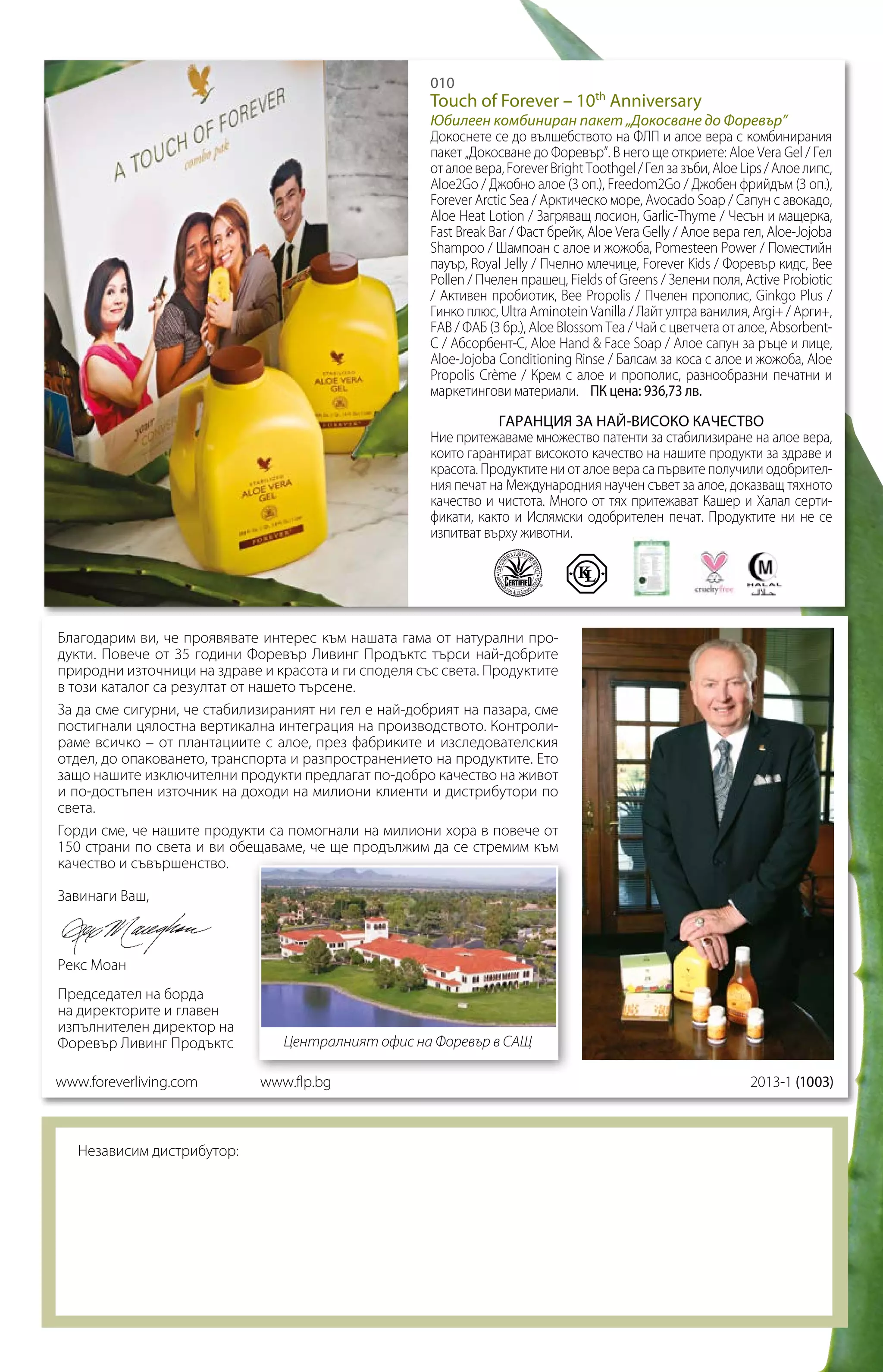 010

Touch of Forever – 10th Anniversary

Юбилеен комбиниран пакет „Докосване до Форевър”
Докоснете се до вълшебството на ФЛП и алое вера с комбинирания
пакет „Докосване до Форевър”. В него ще откриете: Aloe Vera Gel / Гел
от алое вера, Forever Bright Toothgel / Гел за зъби, Aloe Lips / Алое липс,
Aloe2Go / Джобно алое (3 оп.), Freedom2Go / Джобен фрийдъм (3 оп.),
Forever Arctic Sea / Арктическо море, Avocado Soap / Сапун с авокадо,
Aloe Heat Lotion / Загряващ лосион, Garlic-Thyme / Чесън и мащерка,
Fast Break Bar / Фаст брейк, Aloe Vera Gelly / Алое вера гел, Aloe-Jojoba
Shampoo / Шампоан с алое и жожоба, Pomesteen Power / Поместийн
пауър, Royal Jelly / Пчелно млечице, Forever Kids / Форевър кидс, Bee
Pollen / Пчелен прашец, Fields of Greens / Зелени поля, Active Probiotic
/ Активен пробиотик, Bee Propolis / Пчелен прополис, Ginkgo Plus /
Гинко плюс, Ultra Aminotein Vanilla / Лайт ултра ванилия, Argi+ / Арги+,
FAB / ФАБ (3 бр.), Aloe Blossom Tea / Чай с цветчета от алое, AbsorbentC / Абсорбент-С, Aloe Hand & Face Soap / Алое сапун за ръце и лице,
Aloe-Jojoba Conditioning Rinse / Балсам за коса с алое и жожоба, Aloe
Propolis Crème / Крем с алое и прополис, разнообразни печатни и
маркетингови материали. ПК цена: 936,73 лв.
ГАРАНЦИЯ ЗА НАЙ-ВИСОКО КАЧЕСТВО
Ние притежаваме множество патенти за стабилизиране на алое вера,
които гарантират високото качество на нашите продукти за здраве и
красота. Продуктите ни от алое вера са първите получили одобрителния печат на Международния научен съвет за алое, доказващ тяхното
качество и чистота. Много от тях притежават Кашер и Халал сертификати, както и Ислямски одобрителен печат. Продуктите ни не се
изпитват върху животни.

Благодарим ви, че проявявате интерес към нашата гама от натурални продукти. Повече от 35 години Форевър Ливинг Продъктс търси най-добрите
природни източници на здраве и красота и ги споделя със света. Продуктите
в този каталог са резултат от нашето търсене.
За да сме сигурни, че стабилизираният ни гел е най-добрият на пазара, сме
постигнали цялостна вертикална интеграция на производството. Контролираме всичко – от плантациите с алое, през фабриките и изследователския
отдел, до опаковането, транспорта и разпространението на продуктите. Ето
защо нашите изключителни продукти предлагат по-добро качество на живот
и по-достъпен източник на доходи на милиони клиенти и дистрибутори по
света.
Горди сме, че нашите продукти са помогнали на милиони хора в повече от
150 страни по света и ви обещаваме, че ще продължим да се стремим към
качество и съвършенство.
Завинаги Ваш,

Рекс Моан
Председател на борда
на директорите и главен
изпълнителен директор на
Форевър Ливинг Продъктс
www.foreverliving.com

Независим дистрибутор:

Централният офис на Форевър в САЩ
www.flp.bg		

		

2013-1 (1003)

 