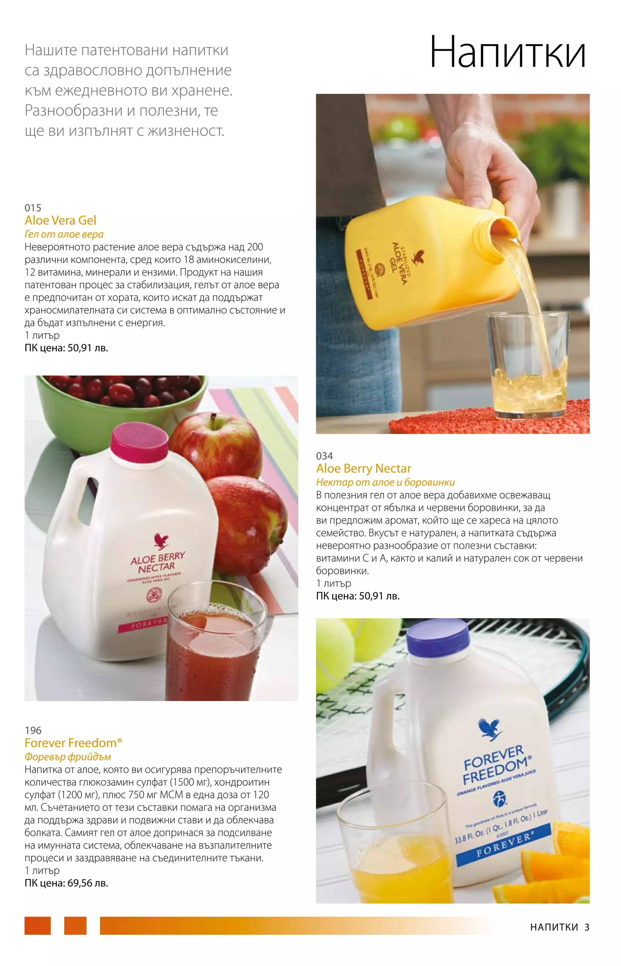Напитки

Нашите патентовани напитки
са здравословно допълнение
към ежедневното ви хранене.
Разнообразни и полезни, те
ще ви изпълнят с жизненост.

015

Aloe Vera Gel

Гел от алое вера
Невероятното растение алое вера съдържа над 200
различни компонента, сред които 18 аминокиселини,
12 витамина, минерали и ензими. Продукт на нашия
патентован процес за стабилизация, гелът от алое вера
е предпочитан от хората, които искат да поддържат
храносмилателната си система в оптимално състояние и
да бъдат изпълнени с енергия.
1 литър
ПК цена: 50,91 лв.

034

Aloe Berry Nectar

Нектар от алое и боровинки
В полезния гел от алое вера добавихме освежаващ
концентрат от ябълка и червени боровинки, за да
ви предложим аромат, който ще се хареса на цялото
семейство. Вкусът е натурален, а напитката съдържа
невероятно разнообразие от полезни съставки:
витамини С и А, както и калий и натурален сок от червени
боровинки.
1 литър
ПК цена: 50,91 лв.

196

Forever Freedom®

Форевър фрийдъм
Напитка от алое, която ви осигурява препоръчителните
количества глюкозамин сулфат (1500 мг), хондроитин
сулфат (1200 мг), плюс 750 мг МСМ в една доза от 120
мл. Съчетанието от тези съставки помага на организма
да поддържа здрави и подвижни стави и да облекчава
болката. Самият гел от алое допринася за подсилване
на имунната система, облекчаване на възпалителните
процеси и заздравяване на съединителните тъкани.
1 литър
ПК цена: 69,56 лв.

НАПИТКИ 3

 