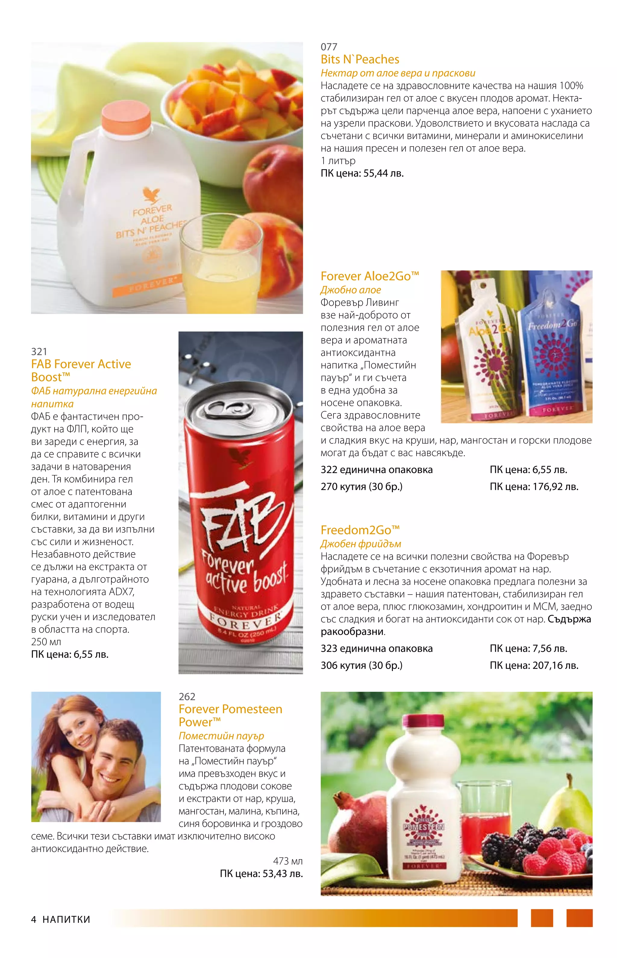 077

Bits N`Peaches

Нектар от алое вера и праскови
Насладете се на здравословните качества на нашия 100%
стабилизиран гел от алое с вкусен плодов аромат. Нектарът съдържа цели парченца алое вера, напоени с уханието
на узрели праскови. Удоволствието и вкусовата наслада са
съчетани с всички витамини, минерали и аминокиселини
на нашия пресен и полезен гел от алое вера.
1 литър
ПК цена: 55,44 лв.

Forever Aloe2Go™

Джобно алое
Форевър Ливинг
взе най-доброто от
полезния гел от алое
вера и ароматната
антиоксидантна
напитка „Поместийн
пауър“ и ги съчета
в една удобна за
носене опаковка.
Се­га здравословните
свойства на алое вера
и сладкия вкус на круши, нар, мангостан и горски плодове
могат да бъдат с вас навсякъде.

321

FAB Forever Active
Boost™

ФАБ натурална енергийна
напитка
ФАБ е фантастичен про­
дукт на ФЛП, който ще
ви зареди с енергия, за
да се справите с всички
задачи в натоварения
ден. Тя комбинира гел
от алое с патентована
смес от адаптогенни
билки, витамини и други
съставки, за да ви изпълни
със сили и жизненост.
Незабавното действие
се дължи на екстракта от
гуарана, а дълготрайното
на технологията ADX7,
разработена от водещ
руски учен и изследовател
в областта на спорта.
250 мл
ПК цена: 6,55 лв.

322 единична опаковка		

ПК цена: 176,92 лв.

Freedom2Go™

Джобен фрийдъм
Насладете се на всички полезни свойства на Форевър
фрийдъм в съчетание с екзотичния аромат на нар.
Удобната и лесна за носене опаковка предлага полезни за
здравето съставки – нашия патентован, стабилизиран гел
от алое вера, плюс глюкозамин, хондроитин и МСМ, заедно
със сладкия и богат на антиоксиданти сок от нар. Съдържа
ракообразни.
323 единична опаковка		

262

Поместийн пауър
Патентованата формула
на „Поместийн пауър“
има превъзходен вкус и
съдържа плодови сокове
и екстракти от нар, круша,
мангостан, малина, къпина,
синя боровинка и гроздово
семе. Всички тези съставки имат изключително високо
антиоксидантно действие.
473 мл
ПК цена: 53,43 лв.

ПК цена: 7,56 лв.

306 кутия (30 бр.)		

Forever Pomesteen
Power™

4  НАПИТКИ

ПК цена: 6,55 лв.

270 кутия (30 бр.)		

ПК цена: 207,16 лв.

 
