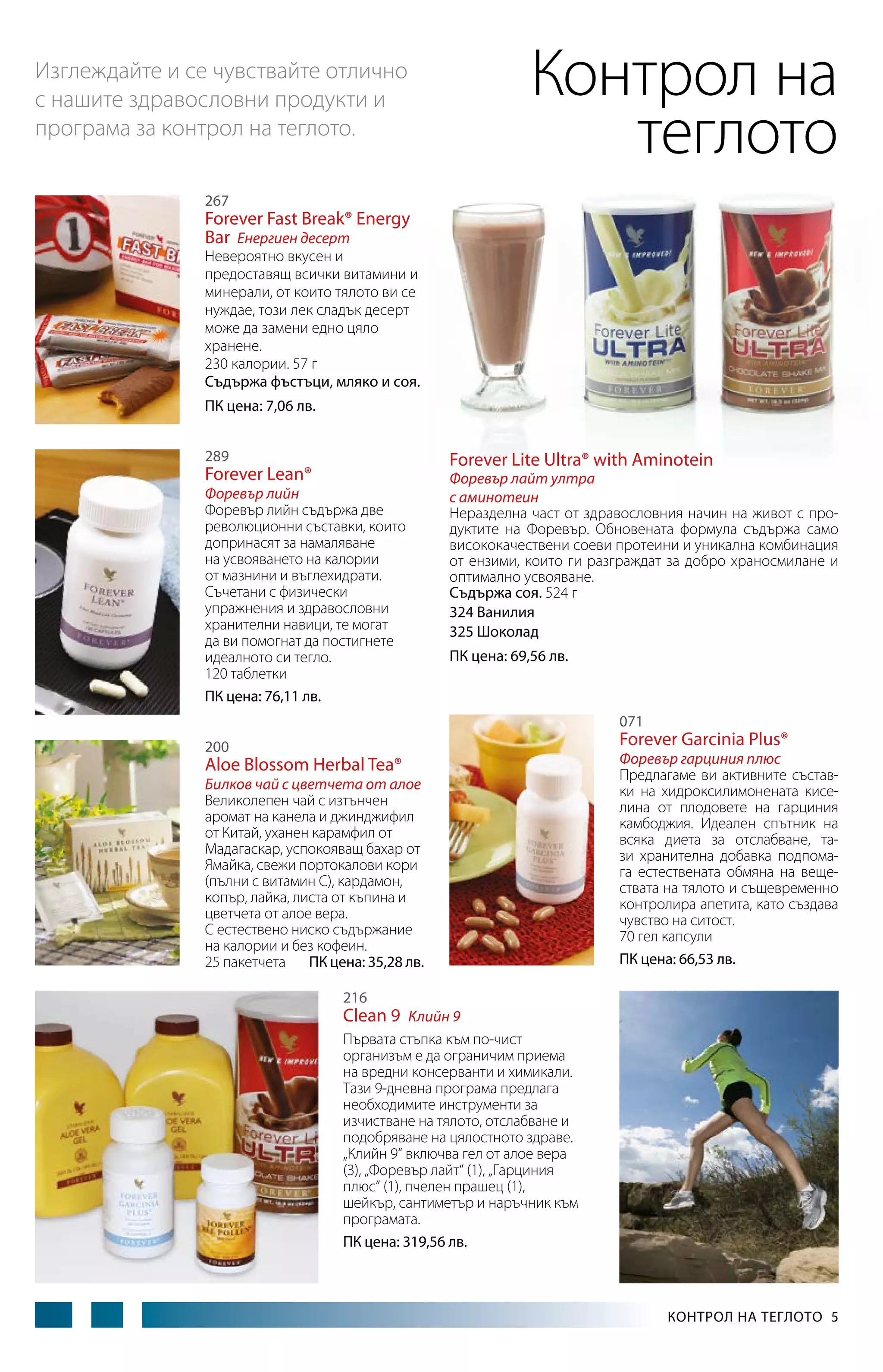 Контрол на
теглото

Изглеждайте и се чувствайте отлично
с нашите здравословни продукти и
програма за контрол на теглото.
267

Forever Fast Break® Energy
Bar Енергиен десерт

Невероятно вкусен и
предоставящ всички витамини и
минерали, от които тялото ви се
нуждае, този лек сладък десерт
може да замени едно цяло
хранене.
230 калории. 57 г
Съдържа фъстъци, мляко и соя.
ПК цена: 7,06 лв.
289

Forever Lite Ultra® with Aminotein

Forever Lean®

Форевър лийн
Форевър лийн съдържа две
революционни съставки, които
допринасят за намаляване
на усвояването на калории
от мазнини и въглехидрати.
Съчетани с физически
упражнения и здравословни
хранителни навици, те могат
да ви помогнат да постигнете
идеалното си тегло.
120 таблетки
ПК цена: 76,11 лв.

Форевър лайт ултра
с аминотеин
Неразделна част от здравословния начин на живот с продуктите на Форевър. Обновената формула съдържа само
висококачествени соеви протеини и уникална комбинация
от ензими, които ги разграждат за добро храносмилане и
оптимално усвояване.
Съдържа соя. 524 г
324 Ванилия
325 Шоколад
ПК цена: 69,56 лв.

071

Forever Garcinia Plus®

200

Aloe Blossom Herbal Tea®

Билков чай с цветчета от aлое
Великолепен чай с изтънчен
аромат на канела и джинджифил
от Китай, уханен карамфил от
Мадагаскар, успокояващ бахар от
Ямайка, свежи портокалови кори
(пълни с витамин C), кардамон,
копър, лайка, листа от къпина и
цветчета от алое вера.
С естествено ниско съдържание
на калории и без кофеин.
25 пакетчета ПК цена: 35,28 лв.

Форевър гарциния плюс
Предлагаме ви активните съставки на хидроксилимонената кисе­
лина от плодовете на гарциния
камбоджия. Идеален спътник на
всяка диета за отслабване, тази хранителна добавка подпомага естествената обмяна на веществата на тялото и същевременно
контролира апетита, като създава
чувство на ситост.
70 гел капсули
ПК цена: 66,53 лв.

216

Clean 9 Клийн 9
Първата стъпка към по-чист
организъм е да ограничим приема
на вредни консерванти и химикали.
Тази 9-дневна програма предлага
необходимите инструменти за
изчистване на тялото, отслабване и
подобряване на цялостното здраве.
„Клийн 9“ включва гел от алое вера
(3), „Форевър лайт“ (1), „Гарциния
плюс” (1), пчелен прашец (1),
шейкър, сантиметър и наръчник към
програмата.
ПК цена: 319,56 лв.

КОНТРОЛ НА ТЕГЛОТО  5

 