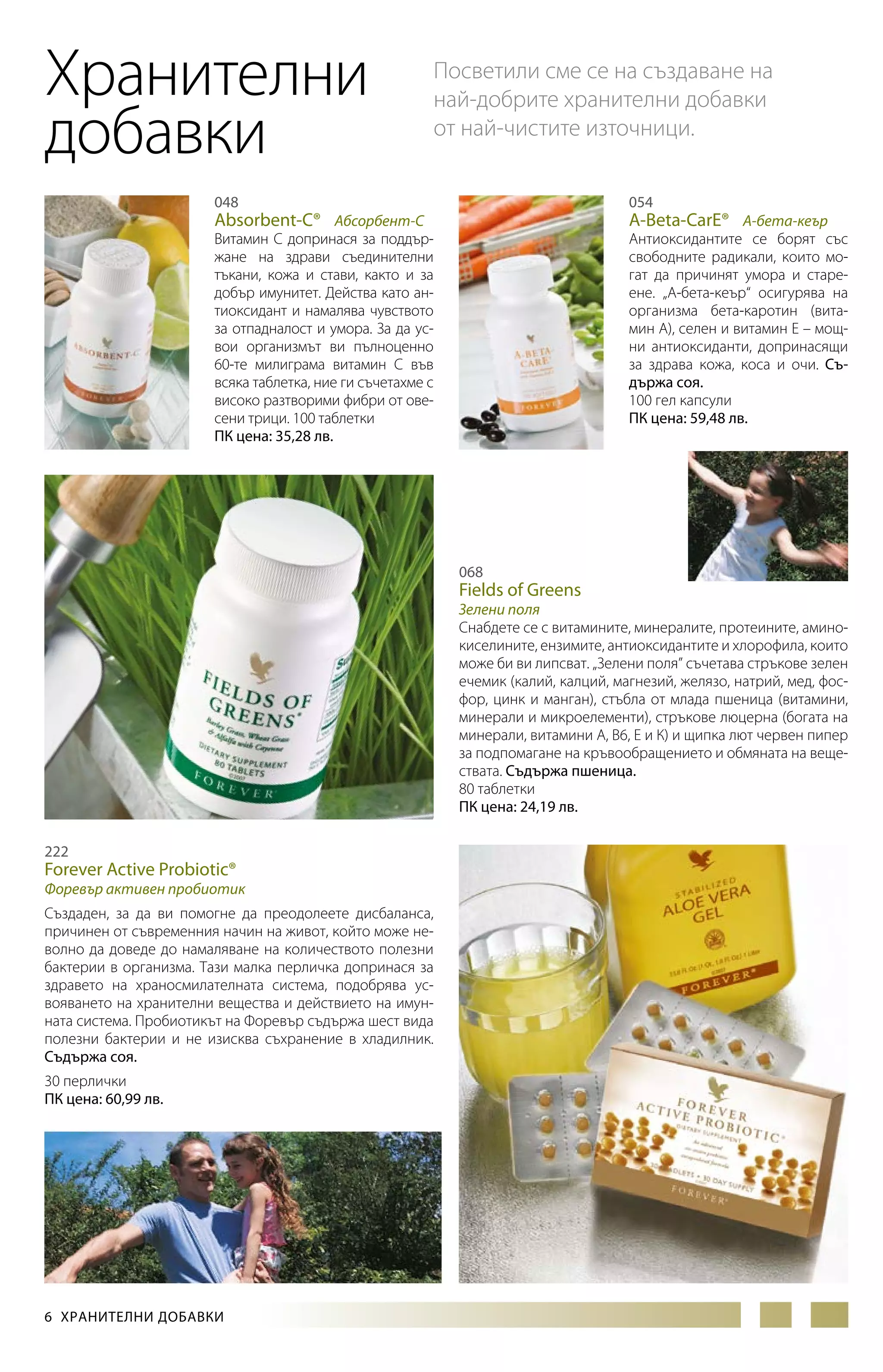 Хранителни
добавки

Посветили сме се на създаване на
най-добрите хранителни добавки
от най-чистите източници.

048

054

Витамин С допринася за поддържане на здрави съединителни
тъкани, кожа и стави, както и за
добър имунитет. Действа като антиоксидант и намалява чувството
за отпадналост и умора. За да усвои организмът ви пълноценно
60-те милиграма витамин С във
всяка таблетка, ние ги съчетахме с
високо разтворими фибри от овесени трици. 100 таблетки
ПК цена: 35,28 лв.

Антиоксидантите се борят със
свободните радикали, които могат да причинят умора и стареене. „А-бета-кеър“ осигурява на
организма бета-каротин (витамин А), селен и витамин Е – мощни антиоксиданти, допринасящи
за здрава кожа, коса и очи. Съдържа соя.
100 гел капсули
ПК цена: 59,48 лв.

Absorbent-C® Абсорбент-С

A-Beta-CarE® А-бета-кеър

068

Fields of Greens

Зелени поля
Снабдете се с витамините, минералите, протеините, аминокиселините, ензимите, антиоксидантите и хлорофила, които
може би ви липсват. „Зелени поля” съчетава стръкове зелен
ечемик (калий, калций, магнезий, желязо, натрий, мед, фосфор, цинк и манган), стъбла от млада пшеница (витамини,
минерали и микроелементи), стръкове люцерна (богата на
минерали, витамини А, В6, Е и К) и щипка лют червен пипер
за подпомагане на кръвообращението и обмяната на веществата. Съдържа пшеница.
80 таблетки
ПК цена: 24,19 лв.
222

Forever Active Probiotic®

Форевър активен пробиотик
Създаден, за да ви помогне да преодолеете дисбаланса,
причинен от съвременния начин на живот, който може неволно да доведе до намаляване на количеството полезни
бактерии в организма. Тази малка перличка допринася за
здравето на храносмилателната система, подобрява ус­
вояването на хранителни вещества и действието на имунната система. Пробиотикът на Форевър съдържа шест вида
полезни бактерии и не изисква съхранение в хладилник.
Съдържа соя.
30 перлички
ПК цена: 60,99 лв.

6  ХРАНИТЕЛНИ ДОБАВКИ

 