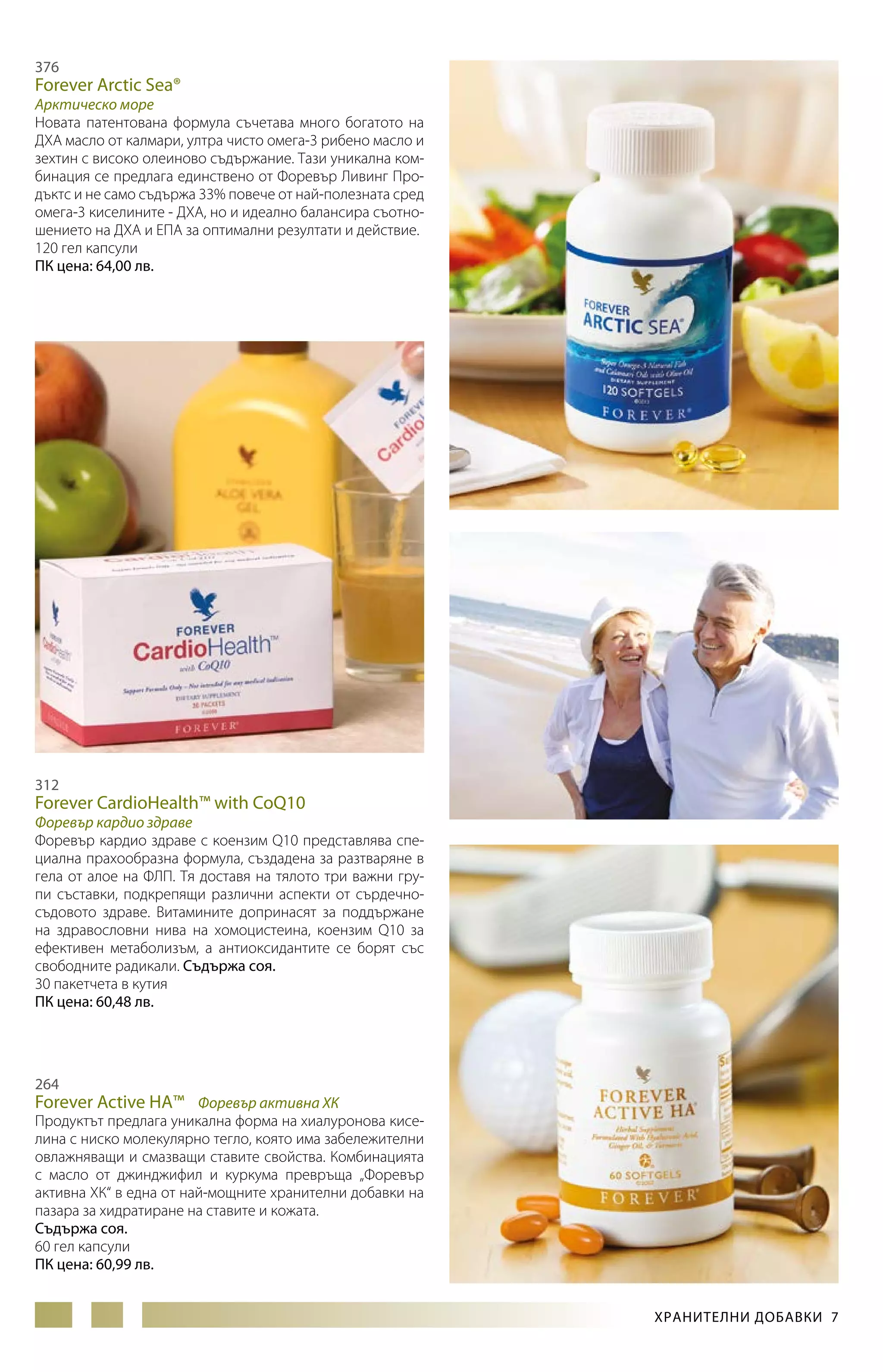 376

Forever Arctic Sea®

Арктическо море
Новата патентована формула съчетава много богатото на
ДХА масло от калмари, ултра чисто омега-3 рибено масло и
зехтин с високо олеиново съдържание. Тази уникална комбинация се предлага единствено от Форевър Ливинг Продъктс и не само съдържа 33% повече от най-полезната сред
омега-3 киселините - ДХА, но и идеално балансира съотношението на ДХА и ЕПА за оптимални резултати и действие.
120 гел капсули
ПК цена: 64,00 лв.

312

Forever CardioHealth™ with CoQ10

Форевър кардио здраве
Форевър кардио здраве с коензим Q10 представлява специална прахообразна формула, създадена за разтваряне в
гела от алое на ФЛП. Тя доставя на тялото три важни групи съставки, подкрепящи различни аспекти от сърдечносъдовото здраве. Витамините допринасят за поддържане
на здравословни нива на хомоцистеина, коензим Q10 за
ефективен метаболизъм, а антиоксидантите се борят със
свободните радикали. Съдържа соя.
30 пакетчета в кутия
ПК цена: 60,48 лв.

264

Forever Active HA™ Форевър активна ХК
Продуктът предлага уникална форма на хиалуронова киселина с ниско молекулярно тегло, която има забележителни
овлажняващи и смазващи ставите свойства. Комбинацията
с масло от джинджифил и куркума превръща „Форевър
активна ХК“ в една от най-мощните хранителни добавки на
пазара за хидратиране на ставите и кожата.
Съдържа соя.
60 гел капсули
ПК цена: 60,99 лв.
ХРАНИТЕЛНИ ДОБАВКИ 7

 