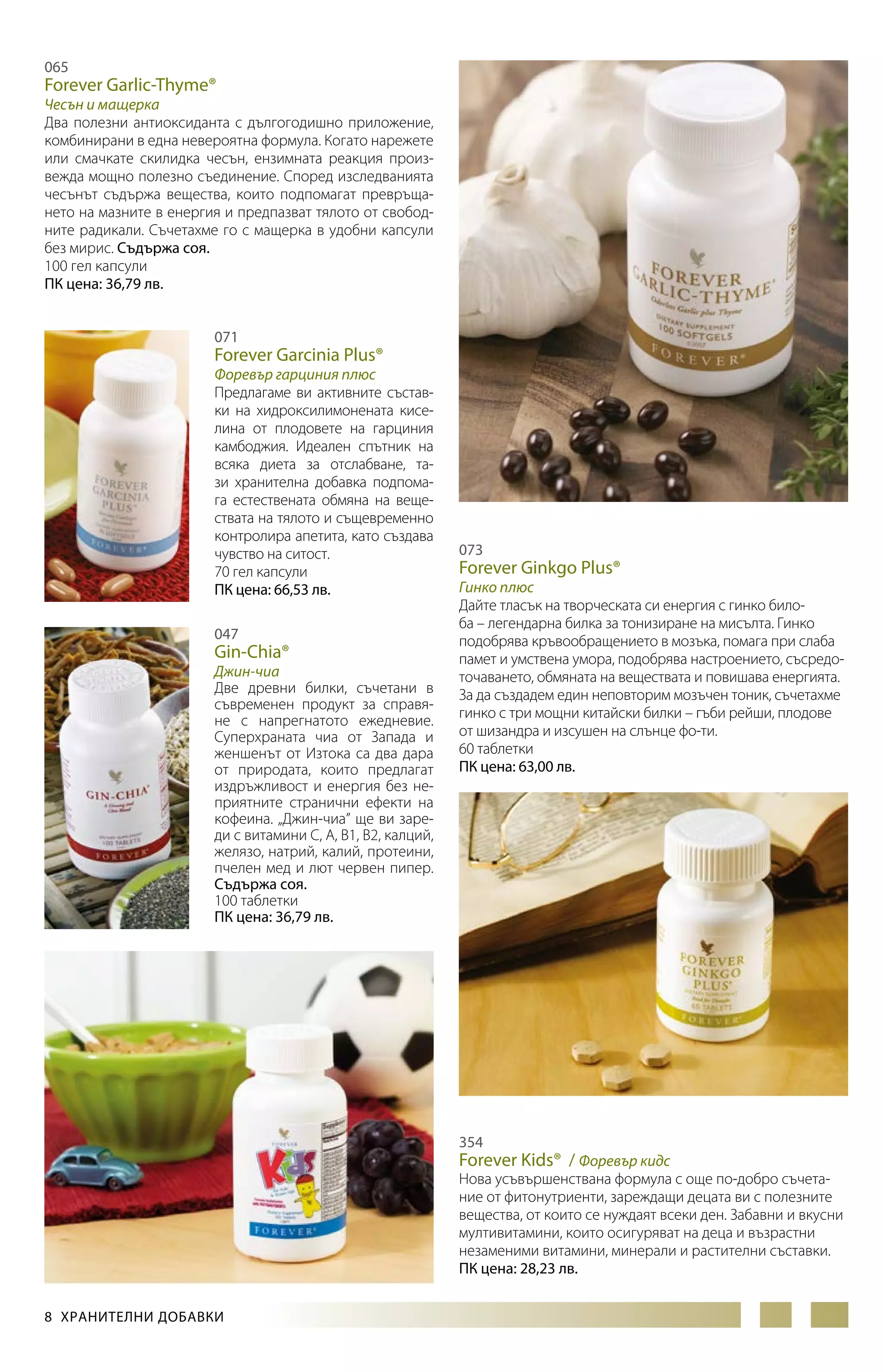 065

Forever Garlic-Thyme®

Чесън и мащерка
Два полезни антиоксиданта с дългогодишно приложение,
комбинирани в една невероятна формула. Когато нарежете
или смачкате скилидка чесън, ензимната реакция произвежда мощно полезно съединение. Според изследванията
чесънът съдържа вещества, които подпомагат превръщането на мазните в енергия и предпазват тялото от свободните радикали. Съчетахме го с мащерка в удобни капсули
без мирис. Съдържа соя.
100 гел капсули
ПК цена: 36,79 лв.
071

Forever Garcinia Plus®

Форевър гарциния плюс
Предлагаме ви активните съставки на хидроксилимонената кисе­
лина от плодовете на гарциния
камбоджия. Идеален спътник на
всяка диета за отслабване, тази хранителна добавка подпомага естествената обмяна на веществата на тялото и същевременно
контролира апетита, като създава
чувство на ситост.
70 гел капсули
ПК цена: 66,53 лв.
047

Gin-Chia®

Джин-чиа
Две древни билки, съчетани в
съвременен продукт за справяне с напрегнатото ежедневие.
Суперхраната чиа от Запада и
женшенът от Изтока са два дара
от природата, които предлагат
издръжливост и енергия без неприятните странични ефекти на
кофеина. „Джин-чиа” ще ви зареди с витамини С, А, В1, В2, калций,
желязо, натрий, калий, протеини,
пчелен мед и лют червен пипер.
Съдържа соя.
100 таблетки
ПК цена: 36,79 лв.

073

Forever Ginkgo Plus®

Гинко плюс
Дайте тласък на творческата си енергия с гинко билоба – легендарна билка за тонизиране на мисълта. Гинко
подобрява кръвообращението в мозъка, помага при слаба
памет и умствена умора, подобрява настроението, съсредоточаването, обмяната на веществата и повишава енергията.
За да създадем един неповторим мозъчен тоник, съчетахме
гинко с три мощни китайски билки – гъби рейши, плодове
от шизандра и изсушен на слънце фо-ти.
60 таблетки
ПК цена: 63,00 лв.

354

Forever Kids® / Форевър кидс

Нова усъвършенствана формула с още по-добро съчетание от фитонутриенти, зареждащи децата ви с полезните
вещества, от които се нуждаят всеки ден. Забавни и вкусни
мултивитамини, които осигуряват на деца и възрастни
незаменими витамини, минерали и растителни съставки.
ПК цена: 28,23 лв.
8  ХРАНИТЕЛНИ ДОБАВКИ

 