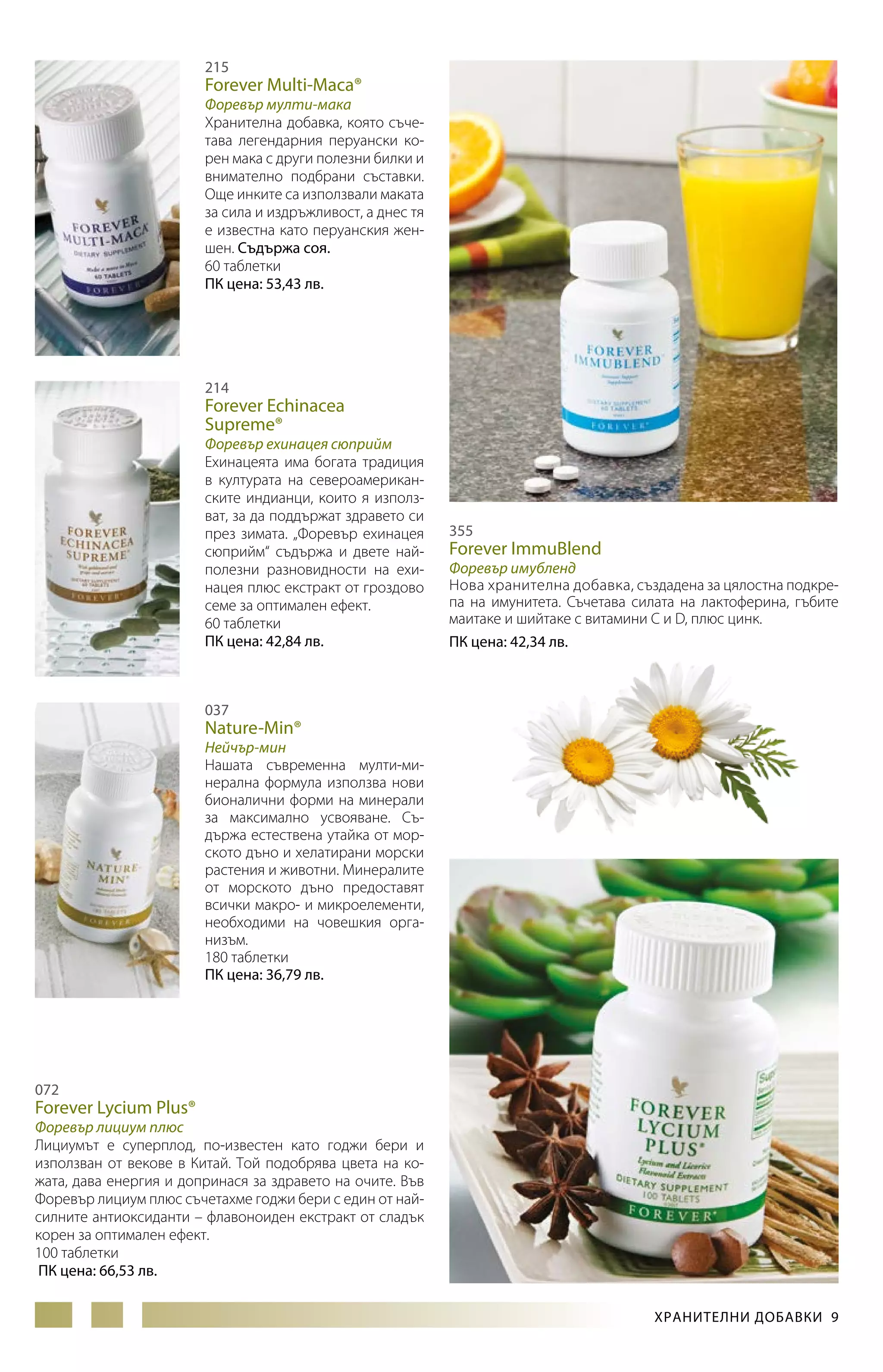 215

Forever Multi-Maca®

Форевър мулти-мака
Хранителна добавка, която съчетава легендарния перуански корен мака с други полезни билки и
внимателно подбрани съставки.
Още инките са използвали маката
за сила и издръжливост, а днес тя
е известна като перуанския женшен. Съдържа соя.
60 таблетки
ПК цена: 53,43 лв.

214

Forever Echinacea
Supreme®

Форевър ехинацея сюприйм
Ехинацеята има богата традиция
в културата на североамериканските индианци, които я използват, за да поддържат здравето си
през зимата. „Форевър ехинацея
сюприйм“ съдържа и двете найполезни разновидности на ехинацея плюс екстракт от гроздово
семе за оптимален ефект.
60 таблетки
ПК цена: 42,84 лв.

355

Forever ImmuBlend

Форевър имубленд
Нова хранителна добавка, съз­дадена за цялостна подкрепа на имунитета. Съчетава силата на лактоферина, гъбите
маитаке и шийтаке с витамини C и D, плюс цинк.
ПК цена: 42,34 лв.

037

Nature-Min®

Нейчър-мин
Нашата съвременна мулти-минерална формула използва нови
бионалични форми на минерали
за максимално усвояване. Съдържа естествена утайка от морското дъно и хелатирани морски
растения и животни. Минералите
от морското дъно предоставят
всички макро- и микроелементи,
необходими на човешкия организъм.
180 таблетки
ПК цена: 36,79 лв.

072

Forever Lycium Plus®

Форевър лициум плюс
Лициумът е суперплод, по-известен като годжи бери и
използван от векове в Китай. Той подобрява цвета на кожата, дава енергия и допринася за здравето на очите. Във
Форевър лициум плюс съчетахме годжи бери с един от найсилните антиоксиданти – флавоноиден екстракт от сладък
корен за оптимален ефект.
100 таблетки
ПК цена: 66,53 лв.
ХРАНИТЕЛНИ ДОБАВКИ 9

 