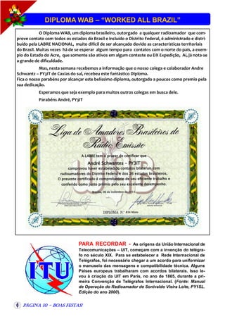 DIPLOMA WAB – “WORKED ALL BRAZIL”
O Diploma WAB, um diploma brasileiro, outorgado a qualquer radioamador que comprove contato com todos os estados do Brasil e incluído o Distrito Federal, é administrado e distribuído pela LABRE NACIONAL, muito difícil de ser alcançado devido as características territoriais
do Brasil. Muitas vezes há de se esperar algum tempo para contatos com o norte do país, a exemplo do Estado do Acre, que somente são ativos em algum conteste ou DX Expedição, Aí, já nota-se
a grande de dificuldade.
Mas, nesta semana recebemos a informação que o nosso colega e colaborador Andre
Schwantz – PY3IT de Caxias do sul, recebeu este fantástico Diploma.
Fica o nosso parabéns por alcançar este belíssimo diploma, outorgado a poucos como premio pela
sua dedicação.
Esperamos que seja exemplo para muitos outros colegas em busca dele.
Parabéns André, PY3IT

PARA RECORDAR -

As origens da União Internacional de
Telecomunicações – UIT, começam com a invenção do telégrafo no século XIX. Para se estabelecer a Rede Internacional de
Telégrafos, foi necessário chegar a um acordo para uniformizar
o manuseio das mensagens e compatibilidade técnica. Alguns
Países europeus trabalharam com acordos bilaterais. Isso levou à criação da UIT em Paris, no ano de 1865, durante a primeira Convenção de Telégrafos Internacional. (Fonte: Manual
de Operação do Radioamador de Sonivaldo Vieira Leite, PY1SL.
Edição do ano 2000).

Página 10 - Boas Festas!

 