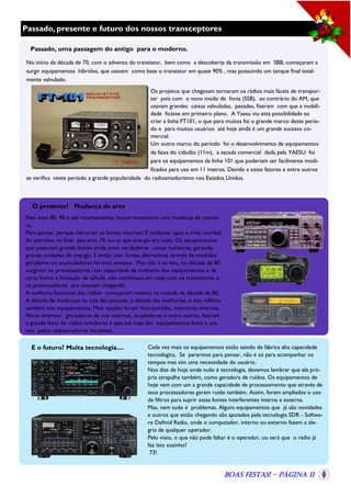 Passado, presente e futuro dos nossos transceptores
Passado, uma passagem do antigo para o moderno.
No início da década de 70, com o advento do transistor, bem como a descoberta da transmissão em SBB, começaram a
surgir equipamentos híbridos, que usavam como base o transistor em quase 90% , mas possuindo um tanque final totalmente valvulado.
Os projetos que chegavam tornaram os rádios mais fáceis de transportar pois com o novo modo de fonia (SSB), ao contrário do AM, que
usavam grandes caixas valvuladas, pesadas, fizeram com que a mobilidade ficasse em primeiro plano. A Yaesu viu esta possibilidade ao
criar a linha FT101, o que para muitos foi o grande marco deste período e para muitos usuários até hoje ainda é um grande sucesso comercial.
Um outro marco do período foi o desenvolvimento de equipamentos
da faixa do cidadão (11m), a sacada comercial dada pela YAESU foi
para os equipamentos da linha 101 que poderiam ser facilmente modificados para uso em 11 metros. Devido a estes fatores e entre outros
se verifica neste período a grande popularidade do radioamadorismo nos Estados Unidos.

O presente? Mudança de ares
Nos anos 80, 90 e até recentemente, houve novamente uma mudança de conceito.
Para pensar, porque retiraram as fontes internas? É evidente, após a crise mundial
do petróleo no final dos anos 70 viu-se que energia era tudo. Os equipamentos
que possuíam grande fontes ainda eram verdadeiras usinas nucleares, gerando
grande unidades de energia. E então usar fontes alternativas através de módulos
geradores ou acumuladores foi mais sensato. Mas não é só isto, no década de 80
surgiram os processadores com capacidade de melhoria dos equipamentos e de
certa forma a limitação da válvula, não combinava em nada com os transistores e
os processadores que estavam chegando.
A melhoria funcional dos rádios começaram mesmo na metade da década de 80.
A década de mudanças na vida das pessoas, a década das melhorias, e isto refletiu
também nos equipamentos. Mais opções foram incorporadas, memorias internas,
filtros internos , gravadores de voz internos, acopladores e entre outros, fizeram
a grande festa do rádios amadores e que até hoje são equipamentos bons e usáveis pelos radioamadores iniciantes.

E o futuro? Muita tecnologia....

Cada vez mais os equipamentos estão saindo de fábrica alta capacidade
tecnológica. Se pararmos para pensar, não é só para acompanhar os
tempos mas sim uma necessidade do usuário.
Nos dias de hoje onde tudo é tecnologia, devemos lembrar que ela própria atrapalha também, como geradora de ruídos. Os equipamentos de
hoje vem com um a grande capacidade de processamento que através de
seus processadores geram ruído também. Assim, foram ampliados o uso
de filtros para suprir estas fontes interferentes interna e externa.
Mas, nem tudo é problemas. Alguns equipamentos que já são novidades
e outros que estão chegando são apoiados pela tecnologia SDR - Software Definid Radio, onde o computador, interno ou externo fazem a alegria de qualquer operador.
Pelo visto, o que não pode faltar é o operador, ou será que o rádio já
faz isto sozinho?
73!

Boas Festas! - Página 11

 