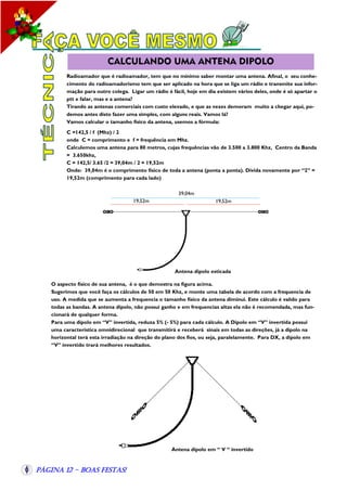 CALCULANDO UMA ANTENA DIPOLO
Radioamador que é radioamador, tem que no mínimo saber montar uma antena. Afinal, o seu conhecimento do radioamadorismo tem que ser aplicado na hora que se liga um rádio e transmite sua informação para outro colega. Ligar um rádio é fácil, hoje em dia existem vários deles, onde é só apartar o
ptt e falar, mas e a antena?
Tirando as antenas comerciais com custo elevado, e que as vezes demoram muito a chegar aqui, podemos antes disto fazer uma simples, com alguns reais. Vamos lá?
Vamos calcular o tamanho físico da antena, usemos a fórmula:
C =142,5 / f (Mhz) / 2
onde C = comprimento e f = frequência em Mhz.
Calculemos uma antena para 80 metros, cujas frequências vão de 3.500 a 3.800 Khz, Centro da Banda
= 3.650khz,
C = 142,5/ 3.65 /2 = 39,04m / 2 = 19,52m
Onde: 39,04m é o comprimento físico de toda a antena (ponta a ponta). Divida novamente por “2” =
19,52m (comprimento para cada lado)
39,04m
19,52m

19,52m

Antena dipolo esticada
O aspecto físico de sua antena, é o que demostra na figura acima.
Sugerimos que você faça os cálculos de 50 em 50 Khz, e monte uma tabela de acordo com a frequencia de
uso. A medida que se aumenta a frequencia o tamanho físico da antena diminui. Este cálculo é valido para
todas as bandas. A antena dipolo, não possui ganho e em frequencias altas ela não é recomendada, mas funcionará de qualquer forma.
Para uma dipolo em “V” invertida, reduza 5% (- 5%) para cada cálculo. A Dipolo em “V” invertida possui
uma característica omnidirecional que transmitirá e receberá sinais em todas as direções, já a dipolo na
horizontal terá esta irradiação na direção do plano dos fios, ou seja, paralelamente. Para DX, a dipolo em
“V” invertido trará melhores resultados.

Antena dipolo em “ V “ invertido

Página 12 - Boas Festas!

 