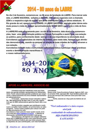 No dia 2 de fevereiro, comemora-se os 80 anos de fundação da LABRE. Para marcar esta
data, a LABRE NACIONAL solicitou a ANATEL indicativos especiais com a chamada
ZZ80 e a respectiva sigla do estado que serão distribuídos para as labres estaduais. O
Rio grande do sul, operará como ZZ80RS. A LABRE NACIONAL apoiada pelas labres estaduais possui a meta de realizar aproximadamente 50.000 QSO’s para todo o mês de fevereiro.
A LABRE/RS está programando para no dia 02 de fevereiro, data alusiva as comemorações, fazer uma demonstração pública no Parque Farroupilha e assim levar sua estação
ao público, para conhecimento deste serviço e de sua importância na sociedade atual.
Convidamos aos radioclubes do interior do Estado, para nesta data, fazerem suas atividades demonstrativas, usando os parques ou praças de suas cidades de forma a ativarem a
sua estação.
Convidamos também toda a comunidade radioamadorística a participar deste grandioso
evento e demostrar quão maravilhoso é
o nosso radioamadorismo.

APOIE A LABRE/RS. ASSOCIE-SE
A diretoria atual tem trabalhado muito para fazer
desta uma grande entidade representativa do radioamadorismo. Foram solucionados grandes problemas que emperravam o desenvolvimento da única entidade representativa
do radioamadorismo.
A inovação, oportunizou buscar soluções e aplicalas. Mas gostaríamos de fazer mais. E com isto, esperamos que os 2800 radioamadores gaúchos façam dela a sua
casa.
Venha se juntar a aqueles que contribuem e continuam a acreditar neste trabalho, em prol de todos os radioamadores. Temos muitos projetos para colocar em prática. Mas precisamos de você.
Convidamos a fazer parte do nosso quadro social, envie
um e-mail para labre-rs@labre-rs.com.br , e obtenha as
informações necessárias para se juntar a este grupo.
Aproveitamos e divulgamos aos colegas radioamadores que a LABRE/RS já possui uma conta bancária, junto
a Caixa Econômica Federal, para que todos possam fazer
os depósitos de suas contribuições, com mais facilidade e

Página 14 - Boas Festas!

comodidade.
Nossa conta: Caixa Econômica Federal, Agência 3447, conta corrente 318-6, operação 003. Você também poderá utilizar-se dos serviços das Lotéricas Caixa para fazer seus
depósitos.
Venha, associe-se e faça parte da história da LABRE/RS .

“Você radioamador é o único responsável pela
continuidade do radioamadorismo.
SEJA PARTICIPATIVO
E ATUANTE ”

 