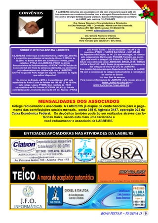 CONVÊNIOS

A LABRE/RS comunica aos associados em dia com a tesouraria que já está em
funcionamento os convênios firmados com a advogada Simone krainovic Vitorino e com a cirurgiã-dentista Suiane Giordani. Maiores informações na secretaria
da LABRE pelo telefone (51) 3368-3972.
Dra. Suiane Giordani - Cirurgiã-dentista e Ortodontia.
Av.Otto Niemeyer,3485 – Cavalhada. Atende com hora marcada.
Telefone (51) 3241-0001 e celular (51) 9324-9112.
e-mail: suianeg@gmail.com
Dra. Simone Krainovic Vitorino
Advogada causas cíveis e trabalhistas.
Hora marcada pelo celular (51) 9342-8852 .

SOBRE O QTC FALADO DA LABRE/RS
A LABRE/RS lembra que o radioinformativo, o QTC da Labre/RS,
é transmitido aos sábados na banda de 40m em 7.155khz às
13:30hs, na Banda de 80m em 3.760Khz às 19:00hs, pelas
estações: PY3AA, da LABRE/RS, PY3UR da União
Santamariense de Radioamadores, e PY3PXY do PXPYclube de
Caxias do Sul, em finais de semanas alternados, ou até mesmo
por radioamadores em colaboração com a LABRE/RS.
Em VHF na grande Porto Alegre em alguma repetidora da região
que estiver disponível.
No interior do Estado o QTC é transmitido em VHF pela
repetidora do Radio Clube de Pelotas em 145.480 (-) às 18:00hs,
pelo colega Lopes, PY3WS, Com releitura ás 19:00
na repetidora de Rio Grande a PY3RNM 145.410 (-) linkada
com Santana do Livramento através do link do Alvarez - PY3KZ

- para Passo Fundo - link do Alexandre - PY3AP e da
repetidora PY3HY - FLORES DA CUNHA - UHF 439.400
Na Repetidora de Erecim, na 147.270 aos domingos, as 10horas
pelo colega Andre Martinovski, PU3AGM. Também aos domingos pela manhã o colega LUIS RONALDO ROSA, PT2GL faz a
leitura via ecolink nas salas LIBERDADE, BRASILIA DF, BENGO
JAPAN e GAUCHO LINKS. Desde já agradecemos a colaboração
dos colegas na leitura do QTC da LABRE/RS.
Este boletim foi elaborado pelo Departamento Social da LABRE/
RS com a colaboração de colegas radioamadores e radioclubes
do interior do Estado.
Um bom final de semana.
Para maiores informações da LABRE/RS visite nossos sites em
WWW.LABRE-RS.ORG.BR OU
WWW.FACEBOOK.COM/LABRE.RS

MENSALIDADES DOS ASSOCIADOS
Colega radioamador e associado. A LABRE/RS já dispõe de conta bancária para o pagamento das contribuições sociais mensais. conta 318-6, Agência 3447, operação 003 da
Caixa Econômica Federal. Os depósitos também poderão ser realizados através das lotéricas Caixa, sendo esta mais uma facilidade a
você radioamador e associado da LABRE/RS.

ENTIDADES APOIADORAS NAS ATIVIDADES DA LABRE/RS

Rua Caldre e Fião, 507 - Porto Alegre - RS Fones (51)33190033– 82064113

Boas Festas! - Página 15

 