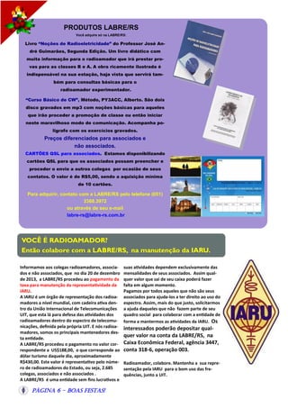 PRODUTOS LABRE/RS
Você adquire só na LABRE/RS:

Livro “Noções de Radioeletricidade” do Professor José André Guimarães, Segunda Edição. Um livro didático com
muita informação para o radioamador que irá prestar provas para as classes B e A. A obra ricamente ilustrada é
indispensável na sua estação, haja vista que servirá também para consultas básicas para o
radioamador experimentador.
“Curso Básico de CW”, Método, PY3ACC, Alberto. São dois
disco gravados em mp3 com noções básicas para aqueles
que irão proceder a promoção de classe ou então iniciar
neste maravilhoso modo de comunicação. Acompanha poligrafo com os exercícios gravados.

Preços diferenciados para associados e
não associados.
CARTÕES QSL para associados. Estamos disponibilizando
cartões QSL para que os associados possam preencher e
proceder o envio a outros colegas por ocasião de seus
contatos. O valor é de R$5,00, sendo a aquisição mínima
de 10 cartões.

Para adquirir, contato com a LABRE/RS pelo telefone (051)
3368.3972
ou através de seu e-mail
labre-rs@labre-rs.com.br

VOCÊ É RADIOAMADOR?
Então colabore com a LABRE/RS, na manutenção da IARU.
Informamos aos colegas radioamadores, associados e não associados, que no dia 20 de dezembro
de 2013, a LABRE/RS procedeu ao pagamento da
taxa para manutenção da representatividade da
IARU.
A IARU é um órgão de representação dos radioamadores a nível mundial, com cadeira ativa dentro da União Internacional de Telecomunicações
UIT, que esta lá para defesa das atividades dos
radioamadores dentro do espectro de telecomunicações, definida pela própria UIT. E nós radioamadores, somos os principais mantenedores desta entidade.
A LABRE/RS procedeu o pagamento no valor correspondente a US$188,00, o que corresponde ao
dólar turismo daquele dia, aproximadamente
R$430,00. Este valor é representativo pelo número de radioamadores do Estado, ou seja, 2.685
colegas, associados e não associados .
A LABRE/RS é uma entidade sem fins lucrativos e

Página 6 - Boas Festas!

suas atividades dependem exclusivamente das
mensalidades de seus associados. Assim qualquer valor que sai de seu caixa poderá fazer
falta em algum momento.
Pagamos por todos aqueles que não são seus
associados para ajuda-los a ter direito ao uso do
espectro. Assim, mais do que justo, solicitarmos
a ajuda daqueles que não fazem parte de seu
quadro social para colaborar com a entidade de
forma a mantermos as atividades da IARU. Os

interessados poderão depositar qualquer valor na conta da LABRE/RS, na
Caixa Econômica Federal, agência 3447,
conta 318-6, operação 003.
Radioamador, colabore. Mantenha a sua representação pela IARU para o bom uso das frequências, junto a UIT.

 