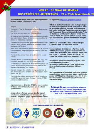 VEM AÍ... 6º FINAL DE SEMANA

DOS FARÓIS SUL AMERICANOS - 21 a 23 de fevereiro de 20
Iniciamos este artigo, com uma mensagem enviada pelo colega, Orlando—PT2OP

na argentina : http://www.grupodxbb.com.ar/

O Estado do Rio Grande do sul é muito privilegiado pela localização dos faróis, pois mais da metaVem aí o 6 Final de Semana dos Faróis Sulamerica- de acham-se em áreas urbanas, principalmente
nas praias de Torres, Capão da Canoa, Arroio do
nos 2014.
Sal, Tramandaí, Cidreira, Balneário Quintão, Praia
Em 2014 será nos dias 21 a 23 de fevereiro.
da Solidão e em Mostardas. Temos ainda, São
Já está na hora de solicitar autorizações às entidades José do Norte, Rio Grande e Chuí, ou seja, faróis
que possuem uma grande facilidade de ativação.
que administram ilhas e faróis, bem como solicitar à
Anatel os indicativos especiais.
Amigos,

Lembrem-se que o trâmite nessas entidades normalmente é lento e temos pela frente o recesso pelas
festas de final de ano.

O Farol de Cidreira BRA 065, será ativado pela
LABRE/RS com seu indicativo PY3AA.

Além disso a Anatel teve drástica redução de pessoal Também já está definido que o Farol de Sarita –
e os processos para obtenção de licenças estão de- BRA098, localizado aproximadamente 60km ao
morando.
sul da Praia do Cassino, será operado pelos colegas PY3RLC, PY3DJB, PY3WS, PY3GE, PY3ZY,
Vamos tentar colocar mais faróis brasileiros nesse
PU3AZK e utilizará indicativo especial ZV3SA.
evento.
O Brasil já teve 16 faróis participantes, em 2012 caímos para apenas 14 e em 2013 ficamos em 15.
Temos a maior extensão de litoral da América do Sul
e mais de 300 faróis (sem contar com mais de 800
balizas, que também são válidas).
Atenção colegas dos estados com grandes rios: faróis fluviais/lacustres também são válidos para o programa ARLHS.
Vamos tentar colocar ao menos 20 faróis brasileiros
em 2014 e aproveitar para divulgar o nosso DFB Diploma Faróis Brasileiros.
Agradecemos ao Orlando –PT2OP, nos recordando desta maravilhosa atividade que já está se
aproximando.
Ainda sobre o Fim de semana dos Faróis sul
americanos, solicitamos aos interessados que
visitem a página do grupo organizador do evento

Recebemos ainda uma informação que o Farol
Cristóvão Pereira, BRA131
As margens da Lagoa dos Patos, poderá estar
ativo neste atividade pelo colega Adriano –
PY3AK.
Aos colegas que forem utilizar indicativo especial
para atividade sugerimos que façam a solicitação
para a ANATEL já no mês de janeiro, a fim de evitar dificuldades na emissão da autorização em
virtude do tempo.

Aproveite esta oportunidade, ative um
farol gaúcho e faça bonito no próximo final
de Semana dos Fárois Sul Americanos nos
dias 21 a 23 de fevereiro de 2014.

GRUPOS ORGANIZADORES DO EVENTO

Página 8 - Boas Festas!

 