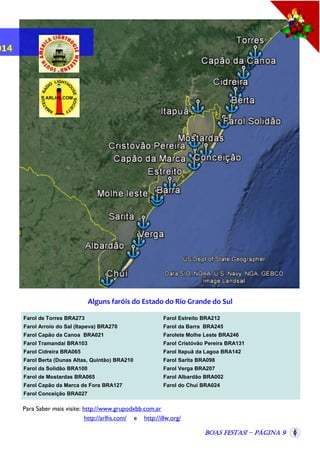 014

Alguns faróis do Estado do Rio Grande do Sul
Farol de Torres BRA273

Farol Estreito BRA212

Farol Arroio do Sal (Itapeva) BRA270

Farol da Barra BRA245

Farol Capão da Canoa BRA021

Farolete Molhe Leste BRA246

Farol Tramandaí BRA103

Farol Cristóvão Pereira BRA131

Farol Cidreira BRA065

Farol Itapuã da Lagoa BRA142

Farol Berta (Dunas Altas, Quintão) BRA210

Farol Sarita BRA098

Farol da Solidão BRA100

Farol Verga BRA207

Farol de Mostardas BRA065

Farol Albardão BRA002

Farol Capão da Marca de Fora BRA127

Farol do Chuí BRA024

Farol Conceição BRA027

Para Saber mais visite: http://www.grupodxbb.com.ar
http://arlhs.com/ e http://illw.org/
Boas Festas! - Página 9

 