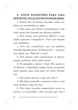6. VINTE SUGESTÕES PARA UMA
EFICIENTE ATUAÇÃO NO EVANGELISMO:
1. Nunca fale de braços cruzados, mãos nos
bolsos ou escondendo as mãos.
2. Fale como você falaria normalmente e não
como quem está fazendo um discurso político.
3. Não queira usar palavras difíceis e nem
utilize palavras “evangélicas”. Você está falando
com incrédulos.
4. Use um vocabulário que seu público
entenda. Quando disser “A Palavra diz...”, será que
eles sabem que “Palavra” é essa?
5. Não pregue uma organização ou Igreja,
porque nenhuma delas pode salvar.
6. Na pregação o menos é mais. Não queira ir
de Gênesis a Apocalipse porque basta ao pecador
saber apenas uma coisa para ser salvo. Pregue
isso.
7. Não queira parecer o que você não é.
8. Não fique acusando as pessoas como se você
fosse perfeito e elas um lixo.
9. Não fique fazendo comparações entre os
salvos e os incrédulos, entre pessoas que vão à
98

Curso de Preparação de Obreiros da Assembléia de Deus em Madureira

 