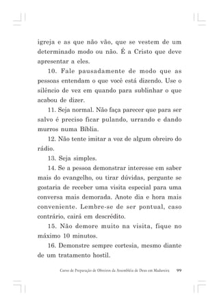 igreja e as que não vão, que se vestem de um
determinado modo ou não. É a Cristo que deve
apresentar a eles.
10. Fale pausadamente de modo que as
pessoas entendam o que você está dizendo. Use o
silêncio de vez em quando para sublinhar o que
acabou de dizer.
11. Seja normal. Não faça parecer que para ser
salvo é preciso ficar pulando, urrando e dando
murros numa Bíblia.
12. Não tente imitar a voz de algum obreiro do
rádio.
13. Seja simples.
14. Se a pessoa demonstrar interesse em saber
mais do evangelho, ou tirar dúvidas, pergunte se
gostaria de receber uma visita especial para uma
conversa mais demorada. Anote dia e hora mais
conveniente. Lembre-se de ser pontual, caso
contrário, cairá em descrédito.
15. Não demore muito na visita, fique no
máximo 10 minutos.
16. Demonstre sempre cortesia, mesmo diante
de um tratamento hostil.
Curso de Preparação de Obreiros da Assembléia de Deus em Madureira

99

 