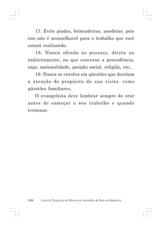 17. Evite piadas, brincadeiras, anedotas, pois
isto não é aconselhavel para o trabalho que você
estará realizando.
18. Nunca ofenda as pessoas, direta ou
indiretamente, no que concerne a procedência,
raça, nacionalidade, posição social, religião, etc..
19. Nunca se envolva em qüestões que desviam
a atenção do propósito da sua visita. como
qüestões familiares.
O evangelista deve lembrar sempre de orar
antes de começar o seu trabalho e quando
terminar.

100

Curso de Preparação de Obreiros da Assembléia de Deus em Madureira

 