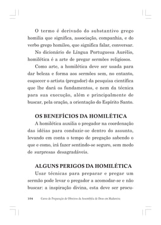 O termo é derivado do substantivo grego
homilia que significa, associação, companhia, e do
verbo grego homileo, que significa falar, conversar.
No dicionário de Língua Portuguesa Aurélio,
homilética é a arte de pregar sermões religiosos.
Como arte, a homilética deve ser usada para
dar beleza e forma aos sermões sem, no entanto,
esquecer o artista (pregador) da pesquisa científica
que lhe dará os fundamentos, e nem da técnica
para sua execução, além e principalmente de
buscar, pela oração, a orientação do Espírito Santo.

OS BENEFÍCIOS DA HOMILÉTICA
A homilética auxilia o pregador na coordenação
das idéias para conduzir-se dentro do assunto,
levando em conta o tempo de pregação sabendo o
que e como, irá fazer sentindo-se seguro, sem medo
de surpresas desagradáveis.

ALGUNS PERIGOS DA HOMILÉTICA
Usar técnicas para preparar e pregar um
sermão pode levar o pregador a acomodar-se e não
buscar: a inspiração divina, esta deve ser procu104

Curso de Preparação de Obreiros da Assembléia de Deus em Madureira

 