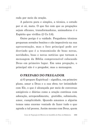 rada por meio da oração.
A palavra pura e simples, a técnica, o estudo
por si só, mata. O que faz com que as pregações
sejam eficazes, transformadoras, animadoras é o
Espírito que vivifica (2 Co 3.6).
Outro perigo é a vaidade. Pregadores técnicos
preparam sermões bonitos e são impecáveis na sua
apresentação, mas o foco principal pode ser
desviado que é a transmissão de boas novas,
novidades, boas e novas notícias que tornam a
mensagem da Bíblia compreensível colocando
Deus em primeiro lugar. Em uma pregação, o
principal não é o pregador, mas a mensagem.

O PREPARO DO PREGADOR
a) O preparo Espiritual – significa, em primeiro
plano, amar a Deus e a sua obra; ter intimidade
com Ele, o que é alcançada por meio de conversas
amigáveis e diárias como a oração contínua com
adoração, arrependimento, gratidão, submissão,
amor, cumplicidade. Quando amamos a alguém
temos uma enorme vontade de fazer tudo o que
agrada a tal pessoa. Assim mesmo com Deus, quem
Curso de Preparação de Obreiros da Assembléia de Deus em Madureira

105

 