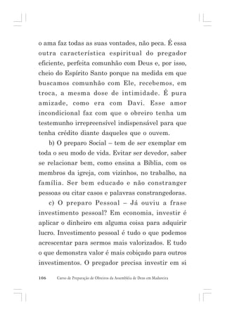 o ama faz todas as suas vontades, não peca. É essa
outra característica espiritual do pregador
eficiente, perfeita comunhão com Deus e, por isso,
cheio do Espírito Santo porque na medida em que
buscamos comunhão com Ele, recebemos, em
troca, a mesma dose de intimidade. É pura
amizade, como era com Davi. Esse amor
incondicional faz com que o obreiro tenha um
testemunho irrepreensível indispensável para que
tenha crédito diante daqueles que o ouvem.
b) O preparo Social – tem de ser exemplar em
toda o seu modo de vida. Evitar ser devedor, saber
se relacionar bem, como ensina a Bíblia, com os
membros da igreja, com vizinhos, no trabalho, na
família. Ser bem educado e não constranger
pessoas ou citar casos e palavras constrangedoras.
c) O preparo Pessoal – Já ouviu a frase
investimento pessoal? Em economia, investir é
aplicar o dinheiro em alguma coisa para adquirir
lucro. Investimento pessoal é tudo o que podemos
acrescentar para sermos mais valorizados. E tudo
o que demonstra valor é mais cobiçado para outros
investimentos. O pregador precisa investir em si
106

Curso de Preparação de Obreiros da Assembléia de Deus em Madureira

 