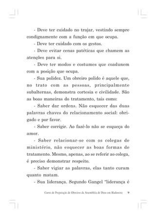 - Deve ter cuidado no trajar, vestindo sempre
condignamente com a função em que ocupa.
- Deve ter cuidado com os gestos.
- Deve evitar cenas patéticas que chamem as
atenções para si.
- Deve ter modos e costumes que coadunem
com a posição que ocupa.
- Sua polidez. Um obreiro polido é aquele que,
no trato com as pessoas, principalmente
subalternas, demonstra cortesia e civilidade. São
as boas maneiras do tratamento, tais como:
- Saber dar ordens. Não esquecer das duas
palavras chaves do relacionamento social: obrigado e por favor.
- Saber corrigir. Ao fazê-lo não se esqueça do
amor.
- Saber relacionar-se com os colegas de
ministério, não esquecer as boas formas de
tratamento. Mesmo, apenas, ao se referir ao colega,
é preciso demonstrar respeito.
- Saber vigiar as palavras, elas tanto curam
quanto matam.
- Sua liderança. Segundo Gangel “liderança é
Curso de Preparação de Obreiros da Assembléia de Deus em Madureira

9

 