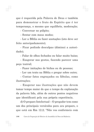 que é requerida pela Palavra de Deus e também
para demonstrar o fruto do Espírito que é ter
temperança, o mesmo que equilíbrio, moderação;
- Conversar no púlpito;
- Sentar com maus modos;
- Ler a Bíblia ou fazer anotações (isto deve ser
feito antecipadamente);
- Ficar pedindo desculpas (diminui a autoridade);
- Falar de olhos fechados ou falar muito baixo;
- Exagerar nos gestos, fazendo parecer uma
peça teatral;
- Fazer imitações de bichos ou de pessoas;
- Ler um texto na Bíblia e pregar sobre outro;
- Contar fatos engraçados ou fábulas, como
ilustrações;
- Exagerar nas ilustrações que não devem
tomar tempo maior do que o tempo da explanação
da palavra lida, além de outros pontos negativos
que identificará pela sua própria experiência.
d) O preparo Intelectual – O pregador tem como
um dos principais versículos para seu preparo, o
que está em Rm 12.2; “Não vos conformeis com
108

Curso de Preparação de Obreiros da Assembléia de Deus em Madureira

 