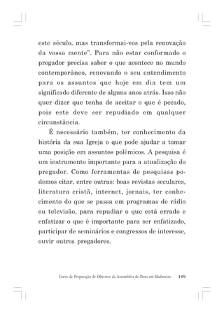 este século, mas transformai-vos pela renovação
da vossa mente”. Para não estar conformado o
pregador precisa saber o que acontece no mundo
contemporâneo, renovando o seu entendimento
para os assuntos que hoje em dia tem um
significado diferente de alguns anos atrás. Isso não
quer dizer que tenha de aceitar o que é pecado,
pois este deve ser repudiado em qualquer
circunstância.
É necessário também, ter conhecimento da
história da sua Igreja o que pode ajudar a tomar
uma posição em assuntos polêmicos. A pesquisa é
um instrumento importante para a atualização do
pregador. Como ferramentas de pesquisas podemos citar, entre outras: boas revistas seculares,
literatura cristã, internet, jornais, ter conhecimento do que se passa em programas de rádio
ou televisão, para repudiar o que está errado e
enfatizar o que é importante para ser enfatizado,
participar de seminários e congressos de interesse,
ouvir outros pregadores.

Curso de Preparação de Obreiros da Assembléia de Deus em Madureira

109

 
