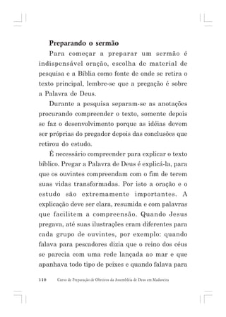 Preparando o sermão
Para começar a preparar um sermão é
indispensável oração, escolha de material de
pesquisa e a Bíblia como fonte de onde se retira o
texto principal, lembre-se que a pregação é sobre
a Palavra de Deus.
Durante a pesquisa separam-se as anotações
procurando compreender o texto, somente depois
se faz o desenvolvimento porque as idéias devem
ser próprias do pregador depois das conclusões que
retirou do estudo.
É necessário compreender para explicar o texto
bíblico. Pregar a Palavra de Deus é explicá-la, para
que os ouvintes compreendam com o fim de terem
suas vidas transformadas. Por isto a oração e o
estudo são extremamente importantes. A
explicação deve ser clara, resumida e com palavras
que facilitem a compreensão. Quando Jesus
pregava, até suas ilustrações eram diferentes para
cada grupo de ouvintes, por exemplo: quando
falava para pescadores dizia que o reino dos céus
se parecia com uma rede lançada ao mar e que
apanhava todo tipo de peixes e quando falava para
110

Curso de Preparação de Obreiros da Assembléia de Deus em Madureira

 
