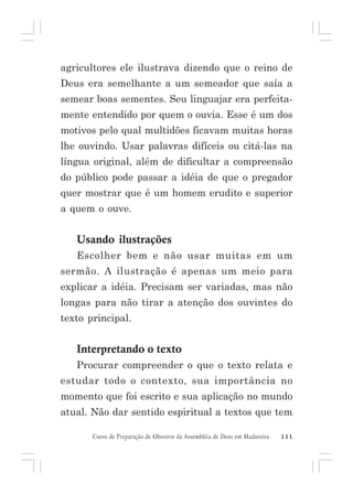 agricultores ele ilustrava dizendo que o reino de
Deus era semelhante a um semeador que saía a
semear boas sementes. Seu linguajar era perfeitamente entendido por quem o ouvia. Esse é um dos
motivos pelo qual multidões ficavam muitas horas
lhe ouvindo. Usar palavras difíceis ou citá-las na
língua original, além de dificultar a compreensão
do público pode passar a idéia de que o pregador
quer mostrar que é um homem erudito e superior
a quem o ouve.

Usando ilustrações
Escolher bem e não usar muitas em um
sermão. A ilustração é apenas um meio para
explicar a idéia. Precisam ser variadas, mas não
longas para não tirar a atenção dos ouvintes do
texto principal.

Interpretando o texto
Procurar compreender o que o texto relata e
estudar todo o contexto, sua importância no
momento que foi escrito e sua aplicação no mundo
atual. Não dar sentido espiritual a textos que tem
Curso de Preparação de Obreiros da Assembléia de Deus em Madureira

111

 