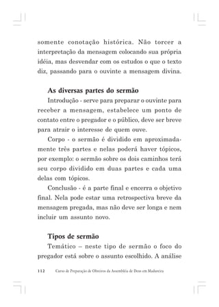 somente conotação histórica. Não torcer a
interpretação da mensagem colocando sua própria
idéia, mas desvendar com os estudos o que o texto
diz, passando para o ouvinte a mensagem divina.

As diversas partes do sermão
Introdução - serve para preparar o ouvinte para
receber a mensagem, estabelece um ponto de
contato entre o pregador e o público, deve ser breve
para atrair o interesse de quem ouve.
Corpo - o sermão é dividido em aproximadamente três partes e nelas poderá haver tópicos,
por exemplo: o sermão sobre os dois caminhos terá
seu corpo dividido em duas partes e cada uma
delas com tópicos.
Conclusão - é a parte final e encerra o objetivo
final. Nela pode estar uma retrospectiva breve da
mensagem pregada, mas não deve ser longa e nem
incluir um assunto novo.

Tipos de sermão
Temático – neste tipo de sermão o foco do
pregador está sobre o assunto escolhido. A análise
112

Curso de Preparação de Obreiros da Assembléia de Deus em Madureira

 