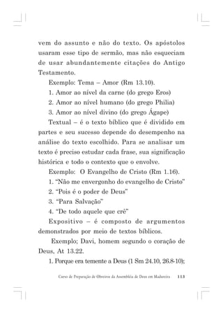 vem do assunto e não do texto. Os apóstolos
usaram esse tipo de sermão, mas não esqueciam
de usar abundantemente citações do Antigo
Testamento.
Exemplo: Tema – Amor (Rm 13.10).
1. Amor ao nível da carne (do grego Eros)
2. Amor ao nível humano (do grego Philia)
3. Amor ao nível divino (do grego Ágape)
Textual – é o texto bíblico que é dividido em
partes e seu sucesso depende do desempenho na
análise do texto escolhido. Para se analisar um
texto é preciso estudar cada frase, sua significação
histórica e todo o contexto que o envolve.
Exemplo: O Evangelho de Cristo (Rm 1.16).
1. “Não me envergonho do evangelho de Cristo”
2. “Pois é o poder de Deus”
3. “Para Salvação”
4. “De todo aquele que crê”
Expositivo – é composto de argumentos
demonstrados por meio de textos bíblicos.
Exemplo; Davi, homem segundo o coração de
Deus, At 13.22.
1. Porque era temente a Deus (1 Sm 24.10, 26.8-10);
Curso de Preparação de Obreiros da Assembléia de Deus em Madureira

113

 