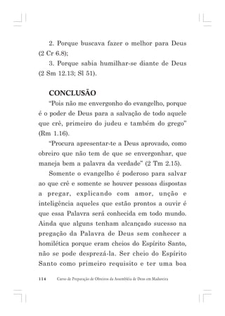 2. Porque buscava fazer o melhor para Deus
(2 Cr 6.8);
3. Porque sabia humilhar-se diante de Deus
(2 Sm 12.13; Sl 51).

CONCLUSÃO
“Pois não me envergonho do evangelho, porque
é o poder de Deus para a salvação de todo aquele
que crê, primeiro do judeu e também do grego”
(Rm 1.16).
“Procura apresentar-te a Deus aprovado, como
obreiro que não tem de que se envergonhar, que
maneja bem a palavra da verdade” (2 Tm 2.15).
Somente o evangelho é poderoso para salvar
ao que crê e somente se houver pessoas dispostas
a pregar, explicando com amor, unção e
inteligência aqueles que estão prontos a ouvir é
que essa Palavra será conhecida em todo mundo.
Ainda que alguns tenham alcançado sucesso na
pregação da Palavra de Deus sem conhecer a
homilética porque eram cheios do Espírito Santo,
não se pode desprezá-la. Ser cheio do Espírito
Santo como primeiro requisito e ter uma boa
114

Curso de Preparação de Obreiros da Assembléia de Deus em Madureira

 