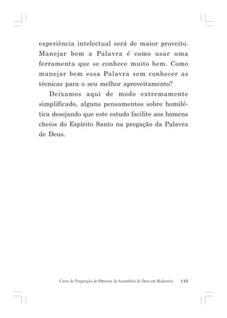 experiência intelectual será de maior proveito.
Manejar bem a Palavra é como usar uma
ferramenta que se conhece muito bem. Como
manejar bem essa Palavra sem conhecer as
técnicas para o seu melhor aproveitamento?
Deixamos aqui de modo extremamente
simplificado, alguns pensamentos sobre homilética desejando que este estudo facilite aos homens
cheios do Espírito Santo na pregação da Palavra
de Deus.

Curso de Preparação de Obreiros da Assembléia de Deus em Madureira

115

 