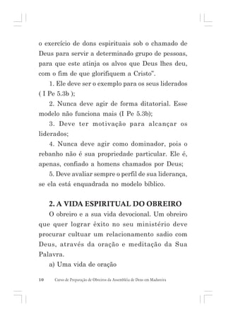 o exercício de dons espirituais sob o chamado de
Deus para servir a determinado grupo de pessoas,
para que este atinja os alvos que Deus lhes deu,
com o fim de que glorifiquem a Cristo”.
1. Ele deve ser o exemplo para os seus liderados
( I Pe 5.3b );
2. Nunca deve agir de forma ditatorial. Esse
modelo não funciona mais (I Pe 5.3b);
3. Deve ter motivação para alcançar os
liderados;
4. Nunca deve agir como dominador, pois o
rebanho não é sua propriedade particular. Ele é,
apenas, confiado a homens chamados por Deus;
5. Deve avaliar sempre o perfil de sua liderança,
se ela está enquadrada no modelo bíblico.

2. A VIDA ESPIRITUAL DO OBREIRO
O obreiro e a sua vida devocional. Um obreiro
que quer lograr êxito no seu ministério deve
procurar cultuar um relacionamento sadio com
Deus, através da oração e meditação da Sua
Palavra.
a) Uma vida de oração
10

Curso de Preparação de Obreiros da Assembléia de Deus em Madureira

 