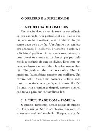 O OBREIRO E A FIDELIDADE
1. A FIDELIDADE COM DEUS
Um obreiro deve acima de tudo ter consciência
de seu chamado. Um profissional que ama o que
faz, é mais feliz realizando seu trabalho do que
sendo pago pelo que faz. Um obreiro que conhece
seu chamado é obediente, é temente, é zeloso, é
solidário, é pacífico, não se abala com injustiças,
nem questiona suas autoridades porque nele
reside a essência do caráter divino. Deus está em
primeiro lugar em sua vida. Ele sofre, mas a obra
não. Ele perde em detrimento da obra. Ele não
murmura, busca forças naquele que o alistou. Um
obreiro fiel a Deus, é um homem que Deus pode
contar e comissionar a qualquer instante. Ser fiel
é nunca trair a confiança daquele que nos chamou
das trevas para sua maravilhosa luz.

2. A FIDELIDADE COM A FAMÍLIA
O sucesso ministerial será o reflexo do sucesso
obtido em seu lar. Não existe obreiro bem sucedido
se em casa está mal resolvido. “Porque, se alguém
Curso de Preparação de Obreiros da Assembléia de Deus em Madureira

119

 