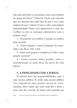 não sabe governar a sua própria casa, terá cuidado
da igreja de Deus?” (1Tm3.5). Paulo está dizendo
que se a pessoa não cuida bem do que é seu, como
cuidará do que é alheio? Como é subir num púlpito
descontrolado? Como será administrar a vida das
ovelhas se não se consegue administrar nem a
própria casa?
1 - Casamento em conflito é marido ou mulher
pela metade.
2 - Casal brigado é casal desligado da comunhão com Deus (1Pe 3.7b).
3 - Como será pregar a verdade se a vida é uma
grande mentira?
4 - Como ensinar sobre perdão, amor e
transformação se nada disso faz parte da vida
diária?

3. A FIDELIDADE COM A IGREJA
O obreiro deve ter responsabilidades, pois é
uma pessoa pública. E sendo uma pessoa pública
vive rodeado de uma grande nuvem de testemunhas. Deve saber que nem tudo lhe é lícito e
nem tudo lhe convém. É muito ruim quando um
120

Curso de Preparação de Obreiros da Assembléia de Deus em Madureira

 